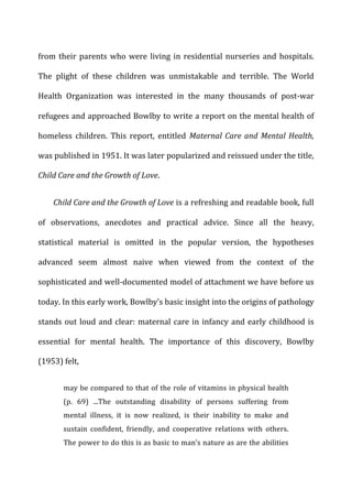 from	
  their	
  parents	
  who	
  were	
  living	
  in	
  residential	
  nurseries	
  and	
  hospitals.	
  
The	
   plight	
   of	
   these	
   children	
   was	
   unmistakable	
   and	
   terrible.	
   The	
   World	
  
Health	
   Organization	
   was	
   interested	
   in	
   the	
   many	
   thousands	
   of	
   post-­‐war	
  
refugees	
  and	
  approached	
  Bowlby	
  to	
  write	
  a	
  report	
  on	
  the	
  mental	
  health	
  of	
  
homeless	
   children.	
   This	
   report,	
   entitled	
   Maternal	
  Care	
  and	
  Mental	
  Health,	
  
was	
  published	
  in	
  1951.	
  It	
  was	
  later	
  popularized	
  and	
  reissued	
  under	
  the	
  title,	
  
Child	
  Care	
  and	
  the	
  Growth	
  of	
  Love.	
  
Child	
  Care	
  and	
  the	
  Growth	
  of	
  Love	
  is	
  a	
  refreshing	
  and	
  readable	
  book,	
  full	
  
of	
   observations,	
   anecdotes	
   and	
   practical	
   advice.	
   Since	
   all	
   the	
   heavy,	
  
statistical	
   material	
   is	
   omitted	
   in	
   the	
   popular	
   version,	
   the	
   hypotheses	
  
advanced	
   seem	
   almost	
   naive	
   when	
   viewed	
   from	
   the	
   context	
   of	
   the	
  
sophisticated	
  and	
  well-­‐documented	
  model	
  of	
  attachment	
  we	
  have	
  before	
  us	
  
today.	
  In	
  this	
  early	
  work,	
  Bowlby’s	
  basic	
  insight	
  into	
  the	
  origins	
  of	
  pathology	
  
stands	
  out	
  loud	
  and	
  clear:	
  maternal	
  care	
  in	
  infancy	
  and	
  early	
  childhood	
  is	
  
essential	
   for	
   mental	
   health.	
   The	
   importance	
   of	
   this	
   discovery,	
   Bowlby	
  
(1953)	
  felt,	
  
may	
  be	
  compared	
  to	
  that	
  of	
  the	
  role	
  of	
  vitamins	
  in	
  physical	
  health	
  
(p.	
   69)	
   ...The	
   outstanding	
   disability	
   of	
   persons	
   suffering	
   from	
  
mental	
   illness,	
   it	
   is	
   now	
   realized,	
   is	
   their	
   inability	
   to	
   make	
   and	
  
sustain	
   confident,	
   friendly,	
   and	
   cooperative	
   relations	
   with	
   others.	
  
The	
  power	
  to	
  do	
  this	
  is	
  as	
  basic	
  to	
  man’s	
  nature	
  as	
  are	
  the	
  abilities	
  
 