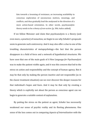 him	
  towards	
  a	
  lessening	
  of	
  resistance,	
  an	
  increasing	
  availability	
  to	
  
conscious	
   exploration	
   of	
   unconscious	
   motives,	
   meanings,	
   and	
  
conflicts,	
  and	
  thus	
  gradually	
  lead	
  the	
  analysand	
  in	
  the	
  direction	
  of	
  a	
  
more	
   action-­‐based	
   orientation.	
   In	
   other	
   words,	
   psychoanalytic	
  
theory	
  needs	
  to	
  be	
  a	
  theory	
  of	
  non-­‐action.	
  [p.	
  306;	
  italics	
  added].	
  
If	
   we	
   follow	
   Meissner	
   and	
   claim	
   that	
   psychoanalysis	
   is	
   a	
   theory	
   (and	
  
even	
  more,	
  a	
  practice)	
  of	
  nonaction,	
  we	
  begin	
  to	
  see	
  why	
  Schafer’s	
  proposals	
  
seem	
  to	
  generate	
  such	
  controversy.	
  And	
  it	
  may	
  also	
  offer	
  a	
  clue	
  to	
  one	
  of	
  the	
  
troubling	
   characteristics	
   of	
   metapsychology—the	
   fact	
   that	
   the	
   person	
  
disappears	
  in	
  a	
  field	
  of	
  force	
  and	
  a	
  network	
  of	
  hypothetical	
  structures.	
  We	
  
have	
  seen	
  that	
  one	
  of	
  the	
  main	
  goals	
  of	
  A	
  New	
  Language	
  for	
  Psychoanalysis	
  
was	
  to	
  make	
  the	
  patient	
  visible	
  again,	
  and	
  it	
  was	
  this	
  concern	
  that	
  led	
  to	
  the	
  
stress	
  on	
  action	
  and	
  responsibility	
  and	
  the	
  concept	
  of	
  human	
  agency.	
  But	
  it	
  
may	
  be	
  that	
  only	
  by	
  making	
  the	
  person	
  inactive	
  and	
  not	
  responsible	
  (as	
  in	
  
the	
  classic	
  treatment	
  situation)	
  can	
  we	
  ever	
  discover	
  the	
  deeper	
  reasons	
  for	
  
that	
   individual’s	
   hopes	
   and	
   fears.	
   And	
   it	
   may	
   be	
   that	
   only	
   by	
   creating	
   a	
  
theory	
  which	
  is	
  explicitly	
  not	
  about	
  the	
  person	
  as	
  conscious	
  agent	
  can	
  we	
  
begin	
  to	
  generate	
  a	
  suitable	
  context	
  of	
  explanation.	
  
By	
   putting	
   the	
   stress	
   on	
   the	
   patient	
   as	
   agent,	
   Schafer	
   has	
   necessarily	
  
weakened	
   our	
   sense	
   of	
   psychic	
   reality	
   and	
   its	
   fleeting	
   phenomena.	
   One	
  
sense	
  of	
  the	
  loss	
  comes	
  out	
  in	
  comparing	
  Aspects	
  of	
  Internalization	
  with	
  the	
  
 