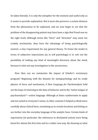 be	
  taken	
  literally;	
  it	
  is	
  only	
  the	
  metaphor	
  for	
  the	
  moment	
  and	
  useful	
  only	
  as	
  
it	
  seems	
  to	
  provide	
  explanation.	
  But	
  it	
  must	
  also	
  preserve	
  a	
  certain	
  distance	
  
from	
   the	
   phenomena	
   to	
   be	
   explained,	
   and	
   we	
   now	
   begin	
   to	
   see	
   that	
   the	
  
problem	
  of	
  the	
  disappearing	
  patient	
  may	
  have	
  been	
  a	
  sign	
  that	
  Freud	
  was	
  on	
  
the	
   right	
   track.	
   Although	
   terms	
   like	
   “force”	
   and	
   “direction”	
   may	
   seem	
   too	
  
crudely	
   mechanistic,	
   they	
   have	
   the	
   advantage	
   of	
   being	
   psychologically	
  
neutral—a	
  key	
  requirement	
  for	
  any	
  general	
  theory.	
  To	
  frame	
  the	
  model	
  in	
  
terms	
   of	
   subjective	
   impressions	
   (as	
   in	
   self	
   psychology)	
   is	
   to	
   rule	
   out	
   the	
  
possibility	
   of	
   making	
   any	
   kind	
   of	
   meaningful	
   discovery	
   about	
   the	
   mind,	
  
because	
  it	
  rules	
  out	
  any	
  investigation	
  in	
  the	
  unconscious.	
  
How	
   then	
   can	
   we	
   summarize	
   the	
   impact	
   of	
   Schafer’s	
   revisionary	
  
program?	
   Beginning	
   with	
   the	
   distaste	
   for	
   metapsychology	
   and	
   its	
   crude	
  
physics	
   of	
   force	
   and	
   mechanism,	
   A	
  New	
  Language	
  for	
  Psychoanalysis	
   held	
  
out	
  the	
  hope	
  of	
  returning	
  to	
  the	
  data	
  of	
  behavior	
  and	
  to	
  the	
  “native	
  tongue	
  of	
  
psychoanalysis”—action	
  language.	
  Although	
  at	
  times	
  cumbersome	
  to	
  apply	
  
and	
  not	
  suited	
  to	
  everyone’s	
  tastes,	
  in	
  other	
  contexts	
  it	
  helped	
  us	
  think	
  more	
  
carefully	
  about	
  clinical	
  facts,	
  sensitizing	
  us	
  to	
  certain	
  locutions	
  and	
  letting	
  us	
  
see	
  farther	
  into	
  the	
  everyday	
  language	
  of	
  the	
  analytic	
  hour.	
  Certain	
  kinds	
  of	
  
expressions	
  (in	
  particular,	
  the	
  references	
  to	
  disclaimed	
  action)	
  were	
  being	
  
heard	
  for	
  almost	
  the	
  first	
  time	
  and	
  in	
  a	
  rather	
  new	
  way.	
  By	
  showing	
  us	
  what	
  
 