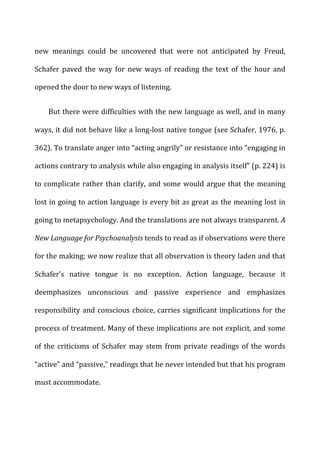 new	
   meanings	
   could	
   be	
   uncovered	
   that	
   were	
   not	
   anticipated	
   by	
   Freud,	
  
Schafer	
   paved	
   the	
   way	
   for	
   new	
   ways	
   of	
   reading	
   the	
   text	
   of	
   the	
   hour	
   and	
  
opened	
  the	
  door	
  to	
  new	
  ways	
  of	
  listening.	
  
But	
  there	
  were	
  difficulties	
  with	
  the	
  new	
  language	
  as	
  well,	
  and	
  in	
  many	
  
ways,	
  it	
  did	
  not	
  behave	
  like	
  a	
  long-­‐lost	
  native	
  tongue	
  (see	
  Schafer,	
  1976,	
  p.	
  
362).	
  To	
  translate	
  anger	
  into	
  “acting	
  angrily”	
  or	
  resistance	
  into	
  “engaging	
  in	
  
actions	
  contrary	
  to	
  analysis	
  while	
  also	
  engaging	
  in	
  analysis	
  itself”	
  (p.	
  224)	
  is	
  
to	
  complicate	
  rather	
  than	
  clarify,	
  and	
  some	
  would	
  argue	
  that	
  the	
  meaning	
  
lost	
  in	
  going	
  to	
  action	
  language	
  is	
  every	
  bit	
  as	
  great	
  as	
  the	
  meaning	
  lost	
  in	
  
going	
  to	
  metapsychology.	
  And	
  the	
  translations	
  are	
  not	
  always	
  transparent.	
  A	
  
New	
  Language	
  for	
  Psychoanalysis	
  tends	
  to	
  read	
  as	
  if	
  observations	
  were	
  there	
  
for	
  the	
  making;	
  we	
  now	
  realize	
  that	
  all	
  observation	
  is	
  theory	
  laden	
  and	
  that	
  
Schafer’s	
   native	
   tongue	
   is	
   no	
   exception.	
   Action	
   language,	
   because	
   it	
  
deemphasizes	
   unconscious	
   and	
   passive	
   experience	
   and	
   emphasizes	
  
responsibility	
  and	
  conscious	
  choice,	
  carries	
  significant	
  implications	
  for	
  the	
  
process	
  of	
  treatment.	
  Many	
  of	
  these	
  implications	
  are	
  not	
  explicit,	
  and	
  some	
  
of	
   the	
   criticisms	
   of	
   Schafer	
   may	
   stem	
   from	
   private	
   readings	
   of	
   the	
   words	
  
“active”	
  and	
  “passive,”	
  readings	
  that	
  he	
  never	
  intended	
  but	
  that	
  his	
  program	
  
must	
  accommodate.	
  
 