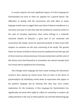 In	
  certain	
  respects,	
  the	
  most	
  significant	
  impact	
  of	
  A	
  New	
  Language	
  for	
  
Psychoanalysis	
   has	
   been	
   to	
   whet	
   our	
   appetite	
   for	
   a	
   general	
   theory.	
   The	
  
difficulties	
   in	
   dealing	
   with	
   the	
   unconscious	
   and	
   with	
   affect	
   in	
   action	
  
language	
  would	
  seem	
  to	
  suggest	
  that	
  some	
  kind	
  of	
  abstract	
  metatheory	
  is	
  a	
  
necessary	
  next	
  step.	
  It	
  is	
  also	
  clear	
  that	
  this	
  metatheory	
  cannot	
  be	
  written	
  in	
  
the	
   units	
   of	
   everyday	
   experience.	
   Since	
   action	
   belongs	
   to	
   a	
   relatively	
  
restricted	
   domain	
   of	
   behavior,	
   a	
   good	
   part	
   of	
   our	
   emotional	
   and	
  
unconscious	
  life	
  simply	
  cannot	
  be	
  expressed	
  properly	
  in	
  these	
  terms	
  (the	
  
chapters	
   on	
   emotions	
   are	
   the	
   least	
   convincing	
   of	
   the	
   book).	
   The	
   ground	
  
where	
  we	
  choose	
  to	
  build	
  our	
  theory	
  must	
  be	
  equidistant	
  from	
  both	
  ego	
  and	
  
id,	
  from	
  conscious	
  and	
  preconscious,	
  from	
  past	
  and	
  present;	
  and	
  the	
  units	
  of	
  
this	
  theory	
  must	
  lend	
  themselves	
  to	
  translation	
  into	
  clinical	
  concepts	
  (and	
  
vice	
  versa)	
  with	
  no	
  significant	
  loss	
  of	
  meaning.	
  
Even	
  though	
  action	
  language	
  has	
  been	
  found	
  wanting,	
  the	
  discussions	
  
around	
   it	
   have	
   opened	
   up	
   central	
   issues	
   that	
   are	
   basic	
   to	
   the	
   future	
   of	
  
psychoanalysis.	
   By	
   identifying	
   certain	
   kinds	
   of	
   expressions	
   that	
   appear	
   in	
  
the	
   patient’s	
   language	
   and	
   by	
   showing	
   how	
   they	
   may	
   carry	
   certain	
  
implications	
   for	
   the	
   treatment,	
   A	
   New	
   Language	
   for	
   Psychoanalysis	
   has	
  
significantly	
  increased	
  what	
  might	
  be	
  called	
  our	
  sensitivity	
  to	
  surfaces.	
  By	
  
calling	
  attention	
  to	
  the	
  way	
  in	
  which	
  patients	
  use	
  and	
  hide	
  behind	
  language	
  
 