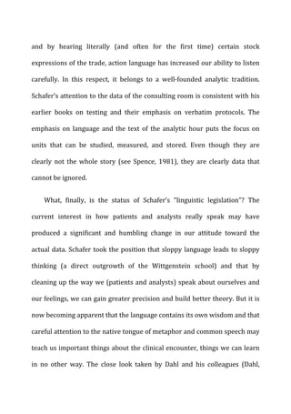 and	
   by	
   hearing	
   literally	
   (and	
   often	
   for	
   the	
   first	
   time)	
   certain	
   stock	
  
expressions	
  of	
  the	
  trade,	
  action	
  language	
  has	
  increased	
  our	
  ability	
  to	
  listen	
  
carefully.	
   In	
   this	
   respect,	
   it	
   belongs	
   to	
   a	
   well-­‐founded	
   analytic	
   tradition.	
  
Schafer’s	
  attention	
  to	
  the	
  data	
  of	
  the	
  consulting	
  room	
  is	
  consistent	
  with	
  his	
  
earlier	
   books	
   on	
   testing	
   and	
   their	
   emphasis	
   on	
   verbatim	
   protocols.	
   The	
  
emphasis	
  on	
  language	
  and	
  the	
  text	
  of	
  the	
  analytic	
  hour	
  puts	
  the	
  focus	
  on	
  
units	
   that	
   can	
   be	
   studied,	
   measured,	
   and	
   stored.	
   Even	
   though	
   they	
   are	
  
clearly	
   not	
   the	
   whole	
   story	
   (see	
   Spence,	
   1981),	
   they	
   are	
   clearly	
   data	
   that	
  
cannot	
  be	
  ignored.	
  
What,	
   finally,	
   is	
   the	
   status	
   of	
   Schafer’s	
   “linguistic	
   legislation”?	
   The	
  
current	
   interest	
   in	
   how	
   patients	
   and	
   analysts	
   really	
   speak	
   may	
   have	
  
produced	
   a	
   significant	
   and	
   humbling	
   change	
   in	
   our	
   attitude	
   toward	
   the	
  
actual	
  data.	
  Schafer	
  took	
  the	
  position	
  that	
  sloppy	
  language	
  leads	
  to	
  sloppy	
  
thinking	
   (a	
   direct	
   outgrowth	
   of	
   the	
   Wittgenstein	
   school)	
   and	
   that	
   by	
  
cleaning	
  up	
  the	
  way	
  we	
  (patients	
  and	
  analysts)	
  speak	
  about	
  ourselves	
  and	
  
our	
  feelings,	
  we	
  can	
  gain	
  greater	
  precision	
  and	
  build	
  better	
  theory.	
  But	
  it	
  is	
  
now	
  becoming	
  apparent	
  that	
  the	
  language	
  contains	
  its	
  own	
  wisdom	
  and	
  that	
  
careful	
  attention	
  to	
  the	
  native	
  tongue	
  of	
  metaphor	
  and	
  common	
  speech	
  may	
  
teach	
  us	
  important	
  things	
  about	
  the	
  clinical	
  encounter,	
  things	
  we	
  can	
  learn	
  
in	
   no	
   other	
   way.	
   The	
   close	
   look	
   taken	
   by	
   Dahl	
   and	
   his	
   colleagues	
   (Dahl,	
  
 