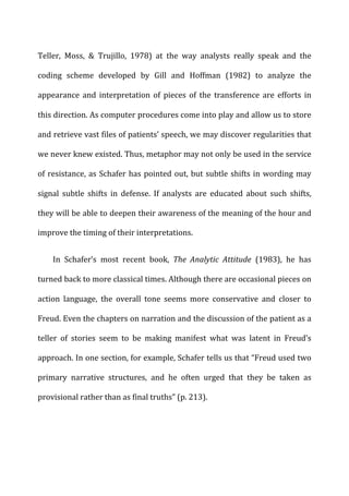 Teller,	
   Moss,	
   &	
   Trujillo,	
   1978)	
   at	
   the	
   way	
   analysts	
   really	
   speak	
   and	
   the	
  
coding	
   scheme	
   developed	
   by	
   Gill	
   and	
   Hoffman	
   (1982)	
   to	
   analyze	
   the	
  
appearance	
   and	
   interpretation	
   of	
   pieces	
   of	
   the	
   transference	
   are	
   efforts	
   in	
  
this	
  direction.	
  As	
  computer	
  procedures	
  come	
  into	
  play	
  and	
  allow	
  us	
  to	
  store	
  
and	
  retrieve	
  vast	
  files	
  of	
  patients’	
  speech,	
  we	
  may	
  discover	
  regularities	
  that	
  
we	
  never	
  knew	
  existed.	
  Thus,	
  metaphor	
  may	
  not	
  only	
  be	
  used	
  in	
  the	
  service	
  
of	
  resistance,	
  as	
  Schafer	
  has	
  pointed	
  out,	
  but	
  subtle	
  shifts	
  in	
  wording	
  may	
  
signal	
   subtle	
   shifts	
   in	
   defense.	
   If	
   analysts	
   are	
   educated	
   about	
   such	
   shifts,	
  
they	
  will	
  be	
  able	
  to	
  deepen	
  their	
  awareness	
  of	
  the	
  meaning	
  of	
  the	
  hour	
  and	
  
improve	
  the	
  timing	
  of	
  their	
  interpretations.	
  
In	
   Schafer’s	
   most	
   recent	
   book,	
   The	
   Analytic	
   Attitude	
   (1983),	
   he	
   has	
  
turned	
  back	
  to	
  more	
  classical	
  times.	
  Although	
  there	
  are	
  occasional	
  pieces	
  on	
  
action	
   language,	
   the	
   overall	
   tone	
   seems	
   more	
   conservative	
   and	
   closer	
   to	
  
Freud.	
  Even	
  the	
  chapters	
  on	
  narration	
  and	
  the	
  discussion	
  of	
  the	
  patient	
  as	
  a	
  
teller	
   of	
   stories	
   seem	
   to	
   be	
   making	
   manifest	
   what	
   was	
   latent	
   in	
   Freud’s	
  
approach.	
  In	
  one	
  section,	
  for	
  example,	
  Schafer	
  tells	
  us	
  that	
  “Freud	
  used	
  two	
  
primary	
   narrative	
   structures,	
   and	
   he	
   often	
   urged	
   that	
   they	
   be	
   taken	
   as	
  
provisional	
  rather	
  than	
  as	
  final	
  truths”	
  (p.	
  213).	
  
 