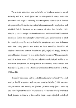 The	
  analytic	
  attitude	
  as	
  seen	
  by	
  Schafer	
  can	
  be	
  characterized	
  as	
  one	
  of	
  
empathy	
   and	
   trust,	
   which	
   generates	
   an	
   atmosphere	
   of	
   safety.	
   There	
   are	
  
many	
  technical	
  ways	
  of	
  achieving	
  this	
  atmosphere,	
  some	
  of	
  which	
  Schafer	
  
discusses	
  at	
  length,	
  but	
  the	
  theoretical	
  advantages	
  are	
  also	
  emphasized	
  and	
  
clarified.	
   Only	
   by	
   fostering	
   an	
   atmosphere	
   of	
   safety	
   (see	
   Schafer,	
   1983,	
  
chapter	
  2)	
  can	
  the	
  analyst	
  create	
  the	
  conditions	
  for	
  both	
  the	
  identification	
  of	
  
resistance	
  and	
  its	
  dissolution;	
  for	
  understanding	
  the	
  patient’s	
  story	
  in	
  all	
  of	
  
its	
  complexity;	
  and	
  for	
  seeing	
  clearly	
  the	
  transference	
  and	
  how	
  it	
  changes	
  
over	
   time.	
   Safety	
   permits	
   the	
   patient	
   to	
   show	
   himself	
   or	
   herself	
   in	
   all	
  
aspects—naked	
  and	
  clothed,	
  present	
  and	
  past,	
  angry	
  and	
  happy.	
  Safety	
  is	
  
central	
  because	
  discovery	
  is	
  seen	
  as	
  the	
  key	
  to	
  treatment:	
  “The	
  appropriate	
  
analytic	
  attitude	
  is	
  one	
  of	
  finding	
  out…what	
  the	
  analysis	
  itself	
  will	
  be	
  or	
  be	
  
concerned	
  with;	
  where	
  the	
  principal	
  work	
  will	
  be	
  done;…how	
  this	
  work	
  will	
  
best	
  be	
  done;…and	
  how	
  to	
  establish	
  a	
  termination	
  of	
  the	
  analysis”	
  (Schafer,	
  
1983,	
  p.	
  21).	
  
Neutrality	
  becomes	
  a	
  central	
  part	
  of	
  the	
  atmosphere	
  of	
  safety.	
  The	
  ideal	
  
analyst	
   should	
   be	
   curious	
   and	
   open	
   to	
   surprise.	
   Schafer	
   (1983)	
   says	
   the	
  
analyst	
   should	
   take	
   “nothing	
   for	
   granted	
   (without	
   being	
   cynical	
   about	
   it)	
  
and	
  [remain]	
  ready	
  to	
  revise	
  conjectures	
  or	
  conclusions	
  already	
  arrived	
  at	
  
[and]	
   tolerate	
   ambiguity	
   or	
   incomplete	
   closure	
   over	
   extended	
   periods	
   of	
  
 