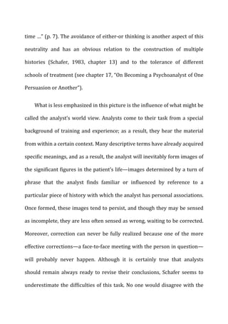 time	
  …”	
  (p.	
  7).	
  The	
  avoidance	
  of	
  either-­‐or	
  thinking	
  is	
  another	
  aspect	
  of	
  this	
  
neutrality	
   and	
   has	
   an	
   obvious	
   relation	
   to	
   the	
   construction	
   of	
   multiple	
  
histories	
   (Schafer,	
   1983,	
   chapter	
   13)	
   and	
   to	
   the	
   tolerance	
   of	
   different	
  
schools	
  of	
  treatment	
  (see	
  chapter	
  17,	
  “On	
  Becoming	
  a	
  Psychoanalyst	
  of	
  One	
  
Persuasion	
  or	
  Another”).	
  
What	
  is	
  less	
  emphasized	
  in	
  this	
  picture	
  is	
  the	
  influence	
  of	
  what	
  might	
  be	
  
called	
  the	
  analyst’s	
  world	
  view.	
  Analysts	
  come	
  to	
  their	
  task	
  from	
  a	
  special	
  
background	
  of	
  training	
  and	
  experience;	
  as	
  a	
  result,	
  they	
  hear	
  the	
  material	
  
from	
  within	
  a	
  certain	
  context.	
  Many	
  descriptive	
  terms	
  have	
  already	
  acquired	
  
specific	
  meanings,	
  and	
  as	
  a	
  result,	
  the	
  analyst	
  will	
  inevitably	
  form	
  images	
  of	
  
the	
  significant	
  figures	
  in	
  the	
  patient’s	
  life—images	
  determined	
  by	
  a	
  turn	
  of	
  
phrase	
   that	
   the	
   analyst	
   finds	
   familiar	
   or	
   influenced	
   by	
   reference	
   to	
   a	
  
particular	
  piece	
  of	
  history	
  with	
  which	
  the	
  analyst	
  has	
  personal	
  associations.	
  
Once	
  formed,	
  these	
  images	
  tend	
  to	
  persist,	
  and	
  though	
  they	
  may	
  be	
  sensed	
  
as	
  incomplete,	
  they	
  are	
  less	
  often	
  sensed	
  as	
  wrong,	
  waiting	
  to	
  be	
  corrected.	
  
Moreover,	
  correction	
  can	
  never	
  be	
  fully	
  realized	
  because	
  one	
  of	
  the	
  more	
  
effective	
  corrections—a	
  face-­‐to-­‐face	
  meeting	
  with	
  the	
  person	
  in	
  question—
will	
   probably	
   never	
   happen.	
   Although	
   it	
   is	
   certainly	
   true	
   that	
   analysts	
  
should	
   remain	
   always	
   ready	
   to	
   revise	
   their	
   conclusions,	
   Schafer	
   seems	
   to	
  
underestimate	
  the	
  difficulties	
  of	
  this	
  task.	
  No	
  one	
  would	
  disagree	
  with	
  the	
  
 