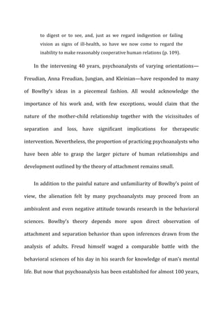 to	
   digest	
   or	
   to	
   see,	
   and,	
   just	
   as	
   we	
   regard	
   indigestion	
   or	
   failing	
  
vision	
   as	
   signs	
   of	
   ill-­‐health,	
   so	
   have	
   we	
   now	
   come	
   to	
   regard	
   the	
  
inability	
  to	
  make	
  reasonably	
  cooperative	
  human	
  relations	
  (p.	
  109).	
  
In	
   the	
   intervening	
   40	
   years,	
   psychoanalysts	
   of	
   varying	
   orientations—
Freudian,	
  Anna	
  Freudian,	
  Jungian,	
  and	
  Kleinian—have	
  responded	
  to	
  many	
  
of	
   Bowlby’s	
   ideas	
   in	
   a	
   piecemeal	
   fashion.	
   All	
   would	
   acknowledge	
   the	
  
importance	
   of	
   his	
   work	
   and,	
   with	
   few	
   exceptions,	
   would	
   claim	
   that	
   the	
  
nature	
   of	
   the	
   mother-­‐child	
   relationship	
   together	
   with	
   the	
   vicissitudes	
   of	
  
separation	
   and	
   loss,	
   have	
   significant	
   implications	
   for	
   therapeutic	
  
intervention.	
  Nevertheless,	
  the	
  proportion	
  of	
  practicing	
  psychoanalysts	
  who	
  
have	
   been	
   able	
   to	
   grasp	
   the	
   larger	
   picture	
   of	
   human	
   relationships	
   and	
  
development	
  outlined	
  by	
  the	
  theory	
  of	
  attachment	
  remains	
  small.	
  
In	
  addition	
  to	
  the	
  painful	
  nature	
  and	
  unfamiliarity	
  of	
  Bowlby’s	
  point	
  of	
  
view,	
   the	
   alienation	
   felt	
   by	
   many	
   psychoanalysts	
   may	
   proceed	
   from	
   an	
  
ambivalent	
  and	
  even	
  negative	
  attitude	
  towards	
  research	
  in	
  the	
  behavioral	
  
sciences.	
   Bowlby’s	
   theory	
   depends	
   more	
   upon	
   direct	
   observation	
   of	
  
attachment	
  and	
  separation	
  behavior	
  than	
  upon	
  inferences	
  drawn	
  from	
  the	
  
analysis	
   of	
   adults.	
   Freud	
   himself	
   waged	
   a	
   comparable	
   battle	
   with	
   the	
  
behavioral	
  sciences	
  of	
  his	
  day	
  in	
  his	
  search	
  for	
  knowledge	
  of	
  man’s	
  mental	
  
life.	
  But	
  now	
  that	
  psychoanalysis	
  has	
  been	
  established	
  for	
  almost	
  100	
  years,	
  
 