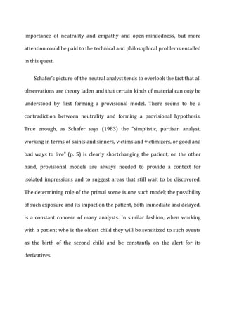 importance	
   of	
   neutrality	
   and	
   empathy	
   and	
   open-­‐mindedness,	
   but	
   more	
  
attention	
  could	
  be	
  paid	
  to	
  the	
  technical	
  and	
  philosophical	
  problems	
  entailed	
  
in	
  this	
  quest.	
  
Schafer’s	
  picture	
  of	
  the	
  neutral	
  analyst	
  tends	
  to	
  overlook	
  the	
  fact	
  that	
  all	
  
observations	
  are	
  theory	
  laden	
  and	
  that	
  certain	
  kinds	
  of	
  material	
  can	
  only	
  be	
  
understood	
   by	
   first	
   forming	
   a	
   provisional	
   model.	
   There	
   seems	
   to	
   be	
   a	
  
contradiction	
   between	
   neutrality	
   and	
   forming	
   a	
   provisional	
   hypothesis.	
  
True	
   enough,	
   as	
   Schafer	
   says	
   (1983)	
   the	
   “simplistic,	
   partisan	
   analyst,	
  
working	
  in	
  terms	
  of	
  saints	
  and	
  sinners,	
  victims	
  and	
  victimizers,	
  or	
  good	
  and	
  
bad	
  ways	
  to	
  live”	
  (p.	
  5)	
  is	
  clearly	
  shortchanging	
  the	
  patient;	
  on	
  the	
  other	
  
hand,	
   provisional	
   models	
   are	
   always	
   needed	
   to	
   provide	
   a	
   context	
   for	
  
isolated	
  impressions	
  and	
  to	
  suggest	
  areas	
  that	
  still	
  wait	
  to	
  be	
  discovered.	
  
The	
  determining	
  role	
  of	
  the	
  primal	
  scene	
  is	
  one	
  such	
  model;	
  the	
  possibility	
  
of	
  such	
  exposure	
  and	
  its	
  impact	
  on	
  the	
  patient,	
  both	
  immediate	
  and	
  delayed,	
  
is	
   a	
   constant	
   concern	
   of	
   many	
   analysts.	
   In	
   similar	
   fashion,	
   when	
   working	
  
with	
  a	
  patient	
  who	
  is	
  the	
  oldest	
  child	
  they	
  will	
  be	
  sensitized	
  to	
  such	
  events	
  
as	
   the	
   birth	
   of	
   the	
   second	
   child	
   and	
   be	
   constantly	
   on	
   the	
   alert	
   for	
   its	
  
derivatives.	
  
 