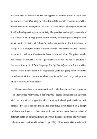 material	
   and	
   to	
   understand	
   the	
   emergence	
   of	
   certain	
   kinds	
   of	
   childhood	
  
memories—travel	
  then	
  may	
  be	
  related	
  in	
  subtle	
  ways	
  to	
  travel	
  now.	
  Another	
  
model,	
  developed	
  at	
  length	
  in	
  Chapter	
  16,	
  is	
  the	
  model	
  of	
  analysis	
  as	
  prison.	
  
Schafer	
  develops	
  with	
  great	
  sensitivity	
  the	
  positive	
  and	
  negative	
  aspects	
  of	
  
this	
  storyline.	
  The	
  happy	
  prison	
  and	
  the	
  safety	
  of	
  closed	
  places	
  may	
  be	
  seen	
  
as	
   an	
   ironic	
   extension	
   of	
   Schafer’s	
   earlier	
   emphasis	
   on	
   the	
   importance	
   of	
  
safety	
   in	
   the	
   analytic	
   attitude;	
   under	
   certain	
   circumstances,	
   the	
   analysis	
  
becomes	
  too	
  safe	
  and	
  threatens	
  to	
  become	
  interminable.	
  The	
  prison	
  model	
  
has	
  obvious	
  links	
  with	
  the	
  use	
  of	
  passivity	
  as	
  defense	
  and	
  resistance,	
  two	
  of	
  
the	
  major	
  themes	
  in	
  A	
  New	
  Language	
  for	
  Psychoanalysis.	
  And	
  from	
  another	
  
point	
  of	
  view,	
  the	
  model	
  of	
  the	
  happy	
  prison	
  (safe,	
  but	
  going	
  nowhere)	
  is	
  the	
  
complement	
   of	
   the	
   journey	
   of	
   discovery	
   in	
   which	
   each	
   day	
   brings	
   new	
  
adventure	
  and	
  a	
  new	
  outlook.2	
  
Where	
  does	
  the	
  narrative	
  come	
  from?	
  In	
  the	
  last	
  part	
  of	
  the	
  chapter	
  on	
  
“The	
  Imprisoned	
  Analysand,”	
  Schafer	
  (1983)	
  begins	
  to	
  explore	
  this	
  question	
  
with	
  the	
  provisional	
  suggestion	
  that	
  the	
  story	
  is	
  developed	
  jointly	
  by	
  both	
  
parties:	
   “By	
   this	
   I	
   do	
   not	
   mean	
   that	
   they	
   have	
   developed	
   it	
   in	
   a	
   happy	
  
collaboration;	
   I	
   mean	
   rather	
   that	
   each	
   has	
   made	
   a	
   contribution,	
   often	
   of	
  
different	
  sorts,	
  at	
  different	
  times,	
  and	
  with	
  different	
  degrees	
  of	
  awareness,	
  
reflectiveness,	
   and	
   conflictedness”	
   (p.	
   278).	
   How	
   does	
   this	
   mesh	
   with	
  
 