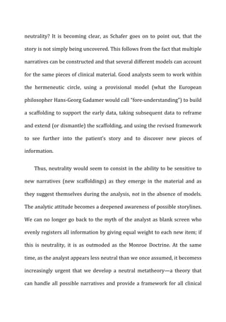 neutrality?	
   It	
   is	
   becoming	
   clear,	
   as	
   Schafer	
   goes	
   on	
   to	
   point	
   out,	
   that	
   the	
  
story	
  is	
  not	
  simply	
  being	
  uncovered.	
  This	
  follows	
  from	
  the	
  fact	
  that	
  multiple	
  
narratives	
  can	
  be	
  constructed	
  and	
  that	
  several	
  different	
  models	
  can	
  account	
  
for	
  the	
  same	
  pieces	
  of	
  clinical	
  material.	
  Good	
  analysts	
  seem	
  to	
  work	
  within	
  
the	
   hermeneutic	
   circle,	
   using	
   a	
   provisional	
   model	
   (what	
   the	
   European	
  
philosopher	
  Hans-­‐Georg	
  Gadamer	
  would	
  call	
  “fore-­‐understanding”)	
  to	
  build	
  
a	
  scaffolding	
  to	
  support	
  the	
  early	
  data,	
  taking	
  subsequent	
  data	
  to	
  reframe	
  
and	
  extend	
  (or	
  dismantle)	
  the	
  scaffolding,	
  and	
  using	
  the	
  revised	
  framework	
  
to	
   see	
   further	
   into	
   the	
   patient’s	
   story	
   and	
   to	
   discover	
   new	
   pieces	
   of	
  
information.	
  
Thus,	
  neutrality	
  would	
  seem	
  to	
  consist	
  in	
  the	
  ability	
  to	
  be	
  sensitive	
  to	
  
new	
   narratives	
   (new	
   scaffoldings)	
   as	
   they	
   emerge	
   in	
   the	
   material	
   and	
   as	
  
they	
  suggest	
  themselves	
  during	
  the	
  analysis,	
  not	
  in	
  the	
  absence	
  of	
  models.	
  
The	
  analytic	
  attitude	
  becomes	
  a	
  deepened	
  awareness	
  of	
  possible	
  storylines.	
  
We	
  can	
  no	
  longer	
  go	
  back	
  to	
  the	
  myth	
  of	
  the	
  analyst	
  as	
  blank	
  screen	
  who	
  
evenly	
  registers	
  all	
  information	
  by	
  giving	
  equal	
  weight	
  to	
  each	
  new	
  item;	
  if	
  
this	
   is	
   neutrality,	
   it	
   is	
   as	
   outmoded	
   as	
   the	
   Monroe	
   Doctrine.	
   At	
   the	
   same	
  
time,	
  as	
  the	
  analyst	
  appears	
  less	
  neutral	
  than	
  we	
  once	
  assumed,	
  it	
  becomess	
  
increasingly	
   urgent	
   that	
   we	
   develop	
   a	
   neutral	
   metatheory—a	
   theory	
   that	
  
can	
  handle	
  all	
  possible	
  narratives	
  and	
  provide	
  a	
  framework	
  for	
  all	
  clinical	
  
 