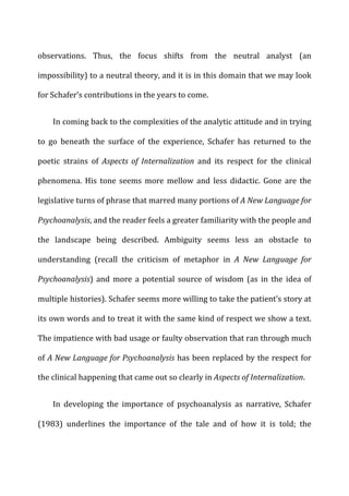 observations.	
   Thus,	
   the	
   focus	
   shifts	
   from	
   the	
   neutral	
   analyst	
   (an	
  
impossibility)	
  to	
  a	
  neutral	
  theory,	
  and	
  it	
  is	
  in	
  this	
  domain	
  that	
  we	
  may	
  look	
  
for	
  Schafer’s	
  contributions	
  in	
  the	
  years	
  to	
  come.	
  
In	
  coming	
  back	
  to	
  the	
  complexities	
  of	
  the	
  analytic	
  attitude	
  and	
  in	
  trying	
  
to	
   go	
   beneath	
   the	
   surface	
   of	
   the	
   experience,	
   Schafer	
   has	
   returned	
   to	
   the	
  
poetic	
   strains	
   of	
   Aspects	
   of	
   Internalization	
   and	
   its	
   respect	
   for	
   the	
   clinical	
  
phenomena.	
   His	
   tone	
   seems	
   more	
   mellow	
   and	
   less	
   didactic.	
   Gone	
   are	
   the	
  
legislative	
  turns	
  of	
  phrase	
  that	
  marred	
  many	
  portions	
  of	
  A	
  New	
  Language	
  for	
  
Psychoanalysis,	
  and	
  the	
  reader	
  feels	
  a	
  greater	
  familiarity	
  with	
  the	
  people	
  and	
  
the	
   landscape	
   being	
   described.	
   Ambiguity	
   seems	
   less	
   an	
   obstacle	
   to	
  
understanding	
   (recall	
   the	
   criticism	
   of	
   metaphor	
   in	
   A	
   New	
   Language	
   for	
  
Psychoanalysis)	
   and	
   more	
   a	
   potential	
   source	
   of	
   wisdom	
   (as	
   in	
   the	
   idea	
   of	
  
multiple	
  histories).	
  Schafer	
  seems	
  more	
  willing	
  to	
  take	
  the	
  patient’s	
  story	
  at	
  
its	
  own	
  words	
  and	
  to	
  treat	
  it	
  with	
  the	
  same	
  kind	
  of	
  respect	
  we	
  show	
  a	
  text.	
  
The	
  impatience	
  with	
  bad	
  usage	
  or	
  faulty	
  observation	
  that	
  ran	
  through	
  much	
  
of	
  A	
  New	
  Language	
  for	
  Psychoanalysis	
  has	
  been	
  replaced	
  by	
  the	
  respect	
  for	
  
the	
  clinical	
  happening	
  that	
  came	
  out	
  so	
  clearly	
  in	
  Aspects	
  of	
  Internalization.	
  
In	
   developing	
   the	
   importance	
   of	
   psychoanalysis	
   as	
   narrative,	
   Schafer	
  
(1983)	
   underlines	
   the	
   importance	
   of	
   the	
   tale	
   and	
   of	
   how	
   it	
   is	
   told;	
   the	
  
 