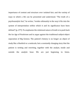 importance	
   of	
   context	
   and	
   structure	
   over	
   isolated	
   fact;	
   and	
   the	
   variety	
   of	
  
ways	
   in	
   which	
   a	
   life	
   can	
   be	
   presented	
   and	
   understood.	
   “The	
   truth	
   of	
   a	
  
psychoanalytic	
  fact,”	
  he	
  writes,	
  “resides	
  ultimately	
  in	
  the	
  way	
  it	
  fits	
  into	
  the	
  
system	
   of	
   interpretation	
   within	
   which	
   it	
   and	
   its	
   significance	
   have	
   been	
  
defined”	
  (p.	
  277).	
  To	
  emphasize	
  the	
  relational	
  nature	
  of	
  truth	
  is	
  to	
  push	
  back	
  
the	
  Ice	
  Age	
  of	
  Positivism	
  and	
  to	
  argue	
  against	
  the	
  traditional	
  subject-­‐object	
  
separation	
   of	
   Big	
   Science.	
   The	
   patient’s	
   history	
   is	
   no	
   longer	
   an	
   object	
   of	
  
study	
  like	
  a	
  bluebird	
  or	
  a	
  molecule,	
  but	
  a	
  constantly	
  changing	
  story	
  that	
  the	
  
patient	
   is	
   writing	
   and	
   rewriting,	
   together	
   with	
   the	
   analyst,	
   inside	
   and	
  
outside	
   the	
   analytic	
   hour.	
   We	
   are	
   just	
   beginning	
   to	
   listen.	
  
 
