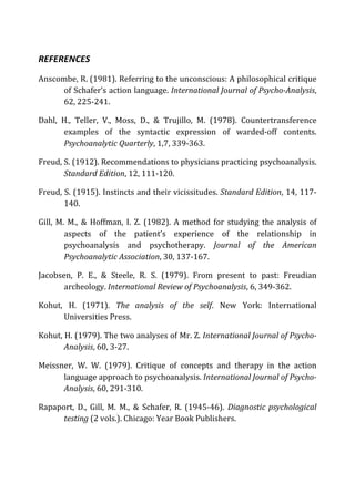 REFERENCES	
  
Anscombe,	
  R.	
  (1981).	
  Referring	
  to	
  the	
  unconscious:	
  A	
  philosophical	
  critique	
  
of	
  Schafer’s	
  action	
  language.	
  International	
  Journal	
  of	
  Psycho-­‐Analysis,	
  
62,	
  225-­‐241.	
  
Dahl,	
   H.,	
   Teller,	
   V.,	
   Moss,	
   D.,	
   &	
   Trujillo,	
   M.	
   (1978).	
   Countertransference	
  
examples	
   of	
   the	
   syntactic	
   expression	
   of	
   warded-­‐off	
   contents.	
  
Psychoanalytic	
  Quarterly,	
  1,7,	
  339-­‐363.	
  	
  
Freud,	
  S.	
  (1912).	
  Recommendations	
  to	
  physicians	
  practicing	
  psychoanalysis.	
  
Standard	
  Edition,	
  12,	
  111-­‐120.	
  
Freud,	
  S.	
  (1915).	
  Instincts	
  and	
  their	
  vicissitudes.	
  Standard	
  Edition,	
  14,	
  117-­‐
140.	
  
Gill,	
  M.	
  M.,	
  &	
  Hoffman,	
  I.	
  Z.	
  (1982).	
  A	
  method	
  for	
  studying	
  the	
  analysis	
  of	
  
aspects	
   of	
   the	
   patient’s	
   experience	
   of	
   the	
   relationship	
   in	
  
psychoanalysis	
   and	
   psychotherapy.	
   Journal	
   of	
   the	
   American	
  
Psychoanalytic	
  Association,	
  30,	
  137-­‐167.	
  
Jacobsen,	
   P.	
   E.,	
   &	
   Steele,	
   R.	
   S.	
   (1979).	
   From	
   present	
   to	
   past:	
   Freudian	
  
archeology.	
  International	
  Review	
  of	
  Psychoanalysis,	
  6,	
  349-­‐362.	
  
Kohut,	
   H.	
   (1971).	
   The	
   analysis	
   of	
   the	
   self.	
   New	
   York:	
   International	
  
Universities	
  Press.	
  
Kohut,	
  H.	
  (1979).	
  The	
  two	
  analyses	
  of	
  Mr.	
  Z.	
  International	
  Journal	
  of	
  Psycho-­‐
Analysis,	
  60,	
  3-­‐27.	
  
Meissner,	
   W.	
   W.	
   (1979).	
   Critique	
   of	
   concepts	
   and	
   therapy	
   in	
   the	
   action	
  
language	
  approach	
  to	
  psychoanalysis.	
  International	
  Journal	
  of	
  Psycho-­‐
Analysis,	
  60,	
  291-­‐310.	
  
Rapaport,	
   D.,	
   Gill,	
   M.	
   M.,	
   &	
   Schafer,	
   R.	
   (1945-­‐46).	
   Diagnostic	
  psychological	
  
testing	
  (2	
  vols.).	
  Chicago:	
  Year	
  Book	
  Publishers.	
  
 