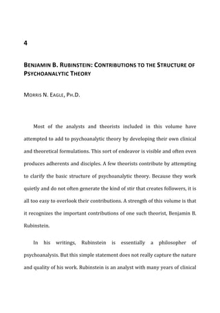 4	
  
BENJAMIN	
  B.	
  RUBINSTEIN:	
  CONTRIBUTIONS	
  TO	
  THE	
  STRUCTURE	
  OF	
  
PSYCHOANALYTIC	
  THEORY	
  
MORRIS	
  N.	
  EAGLE,	
  PH.D.	
  
Most	
   of	
   the	
   analysts	
   and	
   theorists	
   included	
   in	
   this	
   volume	
   have	
  
attempted	
  to	
  add	
  to	
  psychoanalytic	
  theory	
  by	
  developing	
  their	
  own	
  clinical	
  
and	
  theoretical	
  formulations.	
  This	
  sort	
  of	
  endeavor	
  is	
  visible	
  and	
  often	
  even	
  
produces	
  adherents	
  and	
  disciples.	
  A	
  few	
  theorists	
  contribute	
  by	
  attempting	
  
to	
  clarify	
  the	
  basic	
  structure	
  of	
  psychoanalytic	
  theory.	
  Because	
  they	
  work	
  
quietly	
  and	
  do	
  not	
  often	
  generate	
  the	
  kind	
  of	
  stir	
  that	
  creates	
  followers,	
  it	
  is	
  
all	
  too	
  easy	
  to	
  overlook	
  their	
  contributions.	
  A	
  strength	
  of	
  this	
  volume	
  is	
  that	
  
it	
  recognizes	
  the	
  important	
  contributions	
  of	
  one	
  such	
  theorist,	
  Benjamin	
  B.	
  
Rubinstein.	
  
In	
   his	
   writings,	
   Rubinstein	
   is	
   essentially	
   a	
   philosopher	
   of	
  
psychoanalysis.	
  But	
  this	
  simple	
  statement	
  does	
  not	
  really	
  capture	
  the	
  nature	
  
and	
  quality	
  of	
  his	
  work.	
  Rubinstein	
  is	
  an	
  analyst	
  with	
  many	
  years	
  of	
  clinical	
  
 