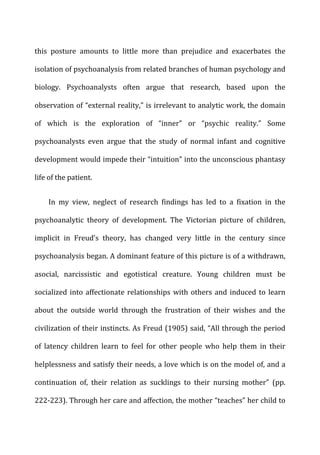 this	
   posture	
   amounts	
   to	
   little	
   more	
   than	
   prejudice	
   and	
   exacerbates	
   the	
  
isolation	
  of	
  psychoanalysis	
  from	
  related	
  branches	
  of	
  human	
  psychology	
  and	
  
biology.	
   Psychoanalysts	
   often	
   argue	
   that	
   research,	
   based	
   upon	
   the	
  
observation	
  of	
  “external	
  reality,”	
  is	
  irrelevant	
  to	
  analytic	
  work,	
  the	
  domain	
  
of	
   which	
   is	
   the	
   exploration	
   of	
   “inner”	
   or	
   “psychic	
   reality.”	
   Some	
  
psychoanalysts	
   even	
   argue	
   that	
   the	
   study	
   of	
   normal	
   infant	
   and	
   cognitive	
  
development	
  would	
  impede	
  their	
  “intuition”	
  into	
  the	
  unconscious	
  phantasy	
  
life	
  of	
  the	
  patient.	
  
In	
   my	
   view,	
   neglect	
   of	
   research	
   findings	
   has	
   led	
   to	
   a	
   fixation	
   in	
   the	
  
psychoanalytic	
   theory	
   of	
   development.	
   The	
   Victorian	
   picture	
   of	
   children,	
  
implicit	
   in	
   Freud’s	
   theory,	
   has	
   changed	
   very	
   little	
   in	
   the	
   century	
   since	
  
psychoanalysis	
  began.	
  A	
  dominant	
  feature	
  of	
  this	
  picture	
  is	
  of	
  a	
  withdrawn,	
  
asocial,	
   narcissistic	
   and	
   egotistical	
   creature.	
   Young	
   children	
   must	
   be	
  
socialized	
  into	
  affectionate	
  relationships	
  with	
  others	
  and	
  induced	
  to	
  learn	
  
about	
   the	
   outside	
   world	
   through	
   the	
   frustration	
   of	
   their	
   wishes	
   and	
   the	
  
civilization	
  of	
  their	
  instincts.	
  As	
  Freud	
  (1905)	
  said,	
  “All	
  through	
  the	
  period	
  
of	
   latency	
   children	
   learn	
   to	
   feel	
   for	
   other	
   people	
   who	
   help	
   them	
   in	
   their	
  
helplessness	
  and	
  satisfy	
  their	
  needs,	
  a	
  love	
  which	
  is	
  on	
  the	
  model	
  of,	
  and	
  a	
  
continuation	
   of,	
   their	
   relation	
   as	
   sucklings	
   to	
   their	
   nursing	
   mother”	
   (pp.	
  
222-­‐223).	
  Through	
  her	
  care	
  and	
  affection,	
  the	
  mother	
  “teaches”	
  her	
  child	
  to	
  
 