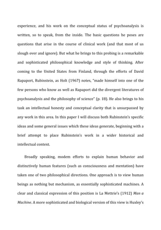 experience,	
   and	
   his	
   work	
   on	
   the	
   conceptual	
   status	
   of	
   psychoanalysis	
   is	
  
written,	
   so	
   to	
   speak,	
   from	
   the	
   inside.	
   The	
   basic	
   questions	
   he	
   poses	
   are	
  
questions	
   that	
   arise	
   in	
   the	
   course	
   of	
   clinical	
   work	
   (and	
   that	
   most	
   of	
   us	
  
slough	
  over	
  and	
  ignore).	
  But	
  what	
  he	
  brings	
  to	
  this	
  probing	
  is	
  a	
  remarkable	
  
and	
   sophisticated	
   philosophical	
   knowledge	
   and	
   style	
   of	
   thinking.	
   After	
  
coming	
   to	
   the	
   United	
   States	
   from	
   Finland,	
   through	
   the	
   efforts	
   of	
   David	
  
Rapaport,	
  Rubinstein,	
  as	
  Holt	
  (1967)	
  notes,	
  “made	
  himself	
  into	
  one	
  of	
  the	
  
few	
  persons	
  who	
  know	
  as	
  well	
  as	
  Rapaport	
  did	
  the	
  divergent	
  literatures	
  of	
  
psychoanalysis	
  and	
  the	
  philosophy	
  of	
  science”	
  (p.	
  18).	
  He	
  also	
  brings	
  to	
  his	
  
task	
  an	
  intellectual	
  honesty	
  and	
  conceptual	
  clarity	
  that	
  is	
  unsurpassed	
  by	
  
any	
  work	
  in	
  this	
  area.	
  In	
  this	
  paper	
  I	
  will	
  discuss	
  both	
  Rubinstein’s	
  specific	
  
ideas	
  and	
  some	
  general	
  issues	
  which	
  these	
  ideas	
  generate,	
  beginning	
  with	
  a	
  
brief	
   attempt	
   to	
   place	
   Rubinstein’s	
   work	
   in	
   a	
   wider	
   historical	
   and	
  
intellectual	
  context.	
  
Broadly	
   speaking,	
   modem	
   efforts	
   to	
   explain	
   human	
   behavior	
   and	
  
distinctively	
   human	
   features	
   (such	
   as	
   consciousness	
   and	
   mentation)	
   have	
  
taken	
  one	
  of	
  two	
  philosophical	
  directions.	
  One	
  approach	
  is	
  to	
  view	
  human	
  
beings	
  as	
  nothing	
  but	
  mechanism,	
  as	
  essentially	
  sophisticated	
  machines.	
  A	
  
clear	
  and	
  classical	
  expression	
  of	
  this	
  position	
  is	
  La	
  Mettrie’s	
  (1912)	
  Man	
  a	
  
Machine.	
  A	
  more	
  sophisticated	
  and	
  biological	
  version	
  of	
  this	
  view	
  is	
  Huxley’s	
  
 