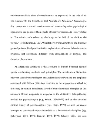 epiphenomenalistic	
   view	
   of	
   consciousness,	
   as	
   expressed	
   in	
   the	
   title	
   of	
   his	
  
1874	
  paper,	
  “On	
  the	
  Hypothesis	
  that	
  Animals	
  are	
  Automata.”	
  According	
  to	
  
this	
  conception,	
  states	
  of	
  consciousness	
  and	
  presumably	
  other	
  psychological	
  
phenomena	
  are	
  no	
  more	
  than	
  effects	
  of	
  bodily	
  processes.	
  As	
  Huxley	
  stated	
  
it:	
   “The	
   mind	
   stands	
   related	
   to	
   the	
   body	
   as	
   the	
   bell	
   of	
   the	
   clock	
   to	
   the	
  
works...”	
  (see	
  Edwards,	
  p.	
  103).	
  What	
  follows	
  from	
  La	
  Mettrie’s	
  and	
  Huxley’s	
  
general	
  philosophical	
  position	
  is	
  that	
  explanations	
  of	
  human	
  behavior	
  are,	
  in	
  
principle,	
   not	
   essentially	
   different	
   from	
   explanations	
   of	
   physical	
   and	
  
chemical	
  phenomena.	
  
An	
   alternative	
   approach	
   is	
   that	
   accounts	
   of	
   human	
   behavior	
   require	
  
special	
   explanatory	
   methods	
   and	
   principles.	
   The	
   neo-­‐Kantian	
   distinction	
  
between	
  Geissteswissenschaften	
  and	
  Naturwissenschaften	
  and	
  the	
  emphasis	
  
associated	
  with	
  Dilthey	
  (1961)	
  on	
  Verstehen	
  as	
  the	
  appropriate	
  method	
  for	
  
the	
   study	
   of	
   human	
   phenomena	
   are	
   the	
   prime	
   historical	
   examples	
   of	
   this	
  
approach.	
   Recent	
   emphasis	
   on	
   empathy	
   as	
   the	
   distinctive	
   data-­‐gathering	
  
method	
   for	
   psychoanalysis	
   (e.g.,	
   Kohut,	
   1959,1977)	
   and	
   on	
   the	
   so-­‐called	
  
clinical	
   theory	
   of	
   psychoanalysis	
   (e.g.,	
   Klein,	
   1976)	
   as	
   well	
   as	
   recent	
  
attempts	
  to	
  conceptualize	
  psychoanalysis	
  as	
  a	
  hermeneutic	
  discipline	
  (e.g.,	
  
Habermas,	
   1971,	
   1979;	
   Ricoeur,	
   1970,	
   1977;	
   Schafer,	
   1976;	
   see	
   also	
  
 