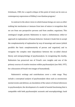 Grünbaum,	
  1983,	
  for	
  a	
  superb	
  critique	
  of	
  this	
  point	
  of	
  view)	
  can	
  be	
  seen	
  as	
  
contemporary	
  expressions	
  of	
  Dilthey’s	
  neo-­‐Kantian	
  program.1	
  
In	
  contrast	
  to	
  the	
  above	
  views	
  in	
  which	
  human	
  beings	
  are	
  seen	
  as	
  either	
  
nothing	
  but	
  mechanism	
  or	
  immune	
  from	
  laws	
  of	
  nature	
  is	
  recognition	
  that	
  
we	
   are	
   from	
   one	
   perspective	
   persons	
   and	
   from	
   another,	
   organisms.	
   This	
  
ontological	
   insight	
   permits	
   Rubinstein	
   to	
   reject	
   a	
   dichotomous	
   either-­‐or	
  
approach	
  to	
  explanations	
  of	
  human	
  behavior.	
  Instead,	
  it	
  leads	
  him	
  to	
  accept	
  
the	
  complementarity	
  of	
  explanation	
  by	
  way	
  of	
  meanings	
  and	
  causes	
  (which	
  
parallels	
   the	
   basic	
   complementarity	
   of	
   person	
   and	
   organism)	
   and	
   to	
  
recognize	
   the	
   complex	
   inter	
   dependence	
   between	
   the	
   so-­‐called	
   clinical	
  
theory	
   and	
   metapsychology	
   of	
   psychoanalysis.	
   In	
   recognizing	
   this	
   duality,	
  
Rubinstein	
   has	
   preserved	
   one	
   of	
   Freud’s	
   core	
   insights	
   and	
   one	
   of	
   the	
  
primary	
  sources	
  of	
  creative	
  tensions	
  within	
  psychoanalysis	
  (see	
  Holt,	
  1972,	
  
for	
  a	
  discussion	
  of	
  Freud’s	
  two	
  images	
  of	
  humankind).	
  
Rubinstein’s	
   writings	
   and	
   contributions	
   cover	
   a	
   wide	
   range.	
   They	
  
include	
  a	
  conceptual	
  analysis	
  of	
  psychoanalytic	
  ideas	
  such	
  as	
  unconscious	
  
mental	
  events	
  and	
  defense;	
  an	
  elucidation	
  of	
  the	
  nature	
  of	
  clinical	
  inferences	
  
in	
  psychoanalysis;	
  the	
  development	
  of	
  a	
  model	
  of	
  mental	
  functioning	
  that	
  is	
  
compatible	
  with	
  both	
  psychoanalytic	
  accounts	
  and	
  neurophysiology;	
  lucid	
  
 