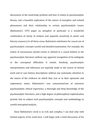 discussions	
  of	
  the	
  mind-­‐body	
  problem	
  and	
  how	
  it	
  relates	
  to	
  psychoanalytic	
  
theory;	
   and	
   a	
   beautiful	
   explication	
   of	
   the	
   nature	
   of	
   metaphor	
   and	
   related	
  
phenomena	
   and	
   their	
   relationship	
   to	
   certain	
   psychoanalytic	
   issues.	
  
(Rubinstein’s	
   1972	
   paper	
   on	
   metaphor	
   in	
   particular	
   is	
   a	
   wonderful	
  
combination	
   of	
   clarity	
   of	
   analysis	
   and	
   exquisite	
   sensitivity	
   to	
   poetic	
   and	
  
literary	
  nuances.)	
  In	
  all	
  these	
  areas,	
  Rubinstein	
  substitutes	
  for	
  casual	
  use	
  of	
  
psychoanalytic	
  concepts	
  careful	
  and	
  detailed	
  examination.	
  For	
  example,	
  the	
  
notion	
   of	
   unconscious	
   mental	
   events	
   is	
   utilized	
   in	
   a	
   casual	
   fashion	
   in	
   the	
  
psychoanalytic	
  literature	
  without	
  any	
  apparent	
  recognition	
  of	
  its	
  ambiguity	
  
or	
   the	
   conceptual	
   difficulties	
   it	
   entails.	
   Similarly,	
   psychoanlytic	
  
interpretations	
   and	
   inferences	
   are	
   typically	
   made	
   in	
   the	
   course	
   of	
   clinical	
  
work	
  and	
  in	
  case	
  history	
  descriptions	
  without	
  any	
  systematic	
  attention	
  to	
  
the	
   nature	
   of	
   the	
   evidence	
   on	
   which	
   they	
   rest	
   or	
   to	
   their	
   epistemic	
   and	
  
explanatory	
   status.	
   Rubinstein’s	
   rare	
   armamentarium	
   of	
   extensive	
  
psychoanalytic	
  clinical	
  experience,	
  a	
  thorough	
  and	
  deep	
  knowledge	
  of	
  the	
  
psychoanalytic	
  literature,	
  and	
  a	
  high	
  degree	
  of	
  philosophical	
  sophistication	
  
permits	
   him	
   to	
   subject	
   such	
   psychoanalytic	
   concepts	
   and	
   methodology	
   to	
  
careful	
  conceptual	
  analysis.	
  
Since	
   Rubinstein’s	
   work	
   is	
   so	
   rich	
   and	
   complex,	
   I	
   can	
   deal	
   only	
   with	
  
limited	
  aspects	
  of	
  his	
  work	
  here.	
  I	
  will	
  begin	
  with	
  a	
  brief	
  discussion	
  of	
  his	
  
 