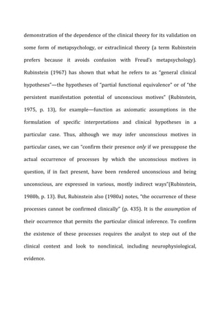demonstration	
  of	
  the	
  dependence	
  of	
  the	
  clinical	
  theory	
  for	
  its	
  validation	
  on	
  
some	
   form	
   of	
   metapsychology,	
   or	
   extraclinical	
   theory	
   (a	
   term	
   Rubinstein	
  
prefers	
   because	
   it	
   avoids	
   confusion	
   with	
   Freud’s	
   metapsychology).	
  
Rubinstein	
   (1967)	
   has	
   shown	
   that	
   what	
   he	
   refers	
   to	
   as	
   “general	
   clinical	
  
hypotheses”—the	
  hypotheses	
  of	
  “partial	
  functional	
  equivalence”	
  or	
  of	
  “the	
  
persistent	
   manifestation	
   potential	
   of	
   unconscious	
   motives”	
   (Rubinstein,	
  
1975,	
   p.	
   13),	
   for	
   example—function	
   as	
   axiomatic	
   assumptions	
   in	
   the	
  
formulation	
   of	
   specific	
   interpretations	
   and	
   clinical	
   hypotheses	
   in	
   a	
  
particular	
   case.	
   Thus,	
   although	
   we	
   may	
   infer	
   unconscious	
   motives	
   in	
  
particular	
  cases,	
  we	
  can	
  “confirm	
  their	
  presence	
  only	
  if	
  we	
  presuppose	
  the	
  
actual	
   occurrence	
   of	
   processes	
   by	
   which	
   the	
   unconscious	
   motives	
   in	
  
question,	
   if	
   in	
   fact	
   present,	
   have	
   been	
   rendered	
   unconscious	
   and	
   being	
  
unconscious,	
   are	
   expressed	
   in	
   various,	
   mostly	
   indirect	
   ways”(Rubinstein,	
  
1980b,	
  p.	
  13).	
  But,	
  Rubinstein	
  also	
  (1980a)	
  notes,	
  “the	
  occurrence	
  of	
  these	
  
processes	
   cannot	
  be	
  confirmed	
   clinically”	
  (p.	
  435).	
  It	
  is	
  the	
  assumption	
   of	
  
their	
   occurrence	
   that	
   permits	
   the	
   particular	
   clinical	
   inference.	
   To	
   confirm	
  
the	
   existence	
   of	
   these	
   processes	
   requires	
   the	
   analyst	
   to	
   step	
   out	
   of	
   the	
  
clinical	
   context	
   and	
   look	
   to	
   nonclinical,	
   including	
   neurophysiological,	
  
evidence.	
  
 