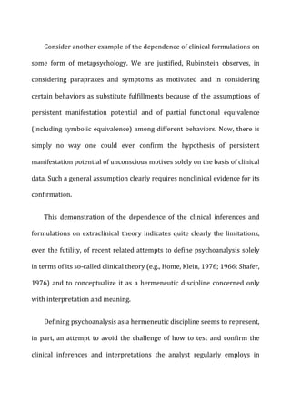 Consider	
  another	
  example	
  of	
  the	
  dependence	
  of	
  clinical	
  formulations	
  on	
  
some	
   form	
   of	
   metapsychology.	
   We	
   are	
   justified,	
   Rubinstein	
   observes,	
   in	
  
considering	
   parapraxes	
   and	
   symptoms	
   as	
   motivated	
   and	
   in	
   considering	
  
certain	
   behaviors	
   as	
   substitute	
   fulfillments	
   because	
   of	
   the	
   assumptions	
   of	
  
persistent	
   manifestation	
   potential	
   and	
   of	
   partial	
   functional	
   equivalence	
  
(including	
  symbolic	
  equivalence)	
  among	
  different	
  behaviors.	
  Now,	
  there	
  is	
  
simply	
   no	
   way	
   one	
   could	
   ever	
   confirm	
   the	
   hypothesis	
   of	
   persistent	
  
manifestation	
  potential	
  of	
  unconscious	
  motives	
  solely	
  on	
  the	
  basis	
  of	
  clinical	
  
data.	
  Such	
  a	
  general	
  assumption	
  clearly	
  requires	
  nonclinical	
  evidence	
  for	
  its	
  
confirmation.	
  
This	
   demonstration	
   of	
   the	
   dependence	
   of	
   the	
   clinical	
   inferences	
   and	
  
formulations	
  on	
  extraclinical	
  theory	
  indicates	
  quite	
  clearly	
  the	
  limitations,	
  
even	
  the	
  futility,	
  of	
  recent	
  related	
  attempts	
  to	
  define	
  psychoanalysis	
  solely	
  
in	
  terms	
  of	
  its	
  so-­‐called	
  clinical	
  theory	
  (e.g.,	
  Home,	
  Klein,	
  1976;	
  1966;	
  Shafer,	
  
1976)	
   and	
   to	
   conceptualize	
   it	
   as	
   a	
   hermeneutic	
   discipline	
   concerned	
   only	
  
with	
  interpretation	
  and	
  meaning.	
  
Defining	
  psychoanalysis	
  as	
  a	
  hermeneutic	
  discipline	
  seems	
  to	
  represent,	
  
in	
  part,	
  an	
  attempt	
  to	
  avoid	
  the	
  challenge	
  of	
  how	
  to	
  test	
  and	
  confirm	
  the	
  
clinical	
   inferences	
   and	
   interpretations	
   the	
   analyst	
   regularly	
   employs	
   in	
  
 