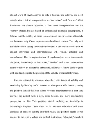 clinical	
   work.	
   If	
   psychoanalysis	
   is	
   only	
   a	
   hermeneutic	
   activity,	
   one	
   need	
  
merely	
   view	
   clinical	
   interpretations	
   as	
   “narratives”	
   and	
   “stories.”	
   What	
  
Rubinstein	
   has	
   shown,	
   however,	
   is	
   that	
   these	
   interpretations	
   are	
   not	
  
“merely”	
   stories,	
   but	
   are	
   based	
   on	
   extraclinical	
   axiomatic	
   assumptions.	
   If	
  
follows	
  that	
  the	
  validity	
  of	
  these	
  inferences	
  and	
  interpretations	
  ultimately	
  
can	
   be	
   tested	
   only	
   if	
   one	
   steps	
   outside	
   the	
   clinical	
   context.	
   The	
   only	
   self-­‐
sufficient	
  clinical	
  theory	
  that	
  can	
  be	
  developed	
  is	
  one	
  which	
  accepts	
  that	
  its	
  
clinical	
   inferences	
   and	
   interpretations	
   will	
   remain	
   untested	
   and	
  
unconfirmed.	
   The	
   conceptualization	
   of	
   psychoanalysis	
   as	
   a	
   hermeneutic	
  
discipline,	
   limited	
   only	
   to	
   “narratives,”	
   “stories,”	
   and	
   other	
   constructions	
  
seems	
  to	
  reflect	
  an	
  acceptance	
  of	
  this	
  fate,	
  insofar	
  as	
  it	
  fails	
  to	
  come	
  to	
  grips	
  
with	
  and	
  brushes	
  aside	
  the	
  question	
  of	
  the	
  validity	
  of	
  clinical	
  inferences.	
  
One	
   can	
   attempt	
   to	
   dispense	
   altogether	
   with	
   issues	
   of	
   validity	
   and	
  
verdicality	
   by	
   limiting	
   one’s	
   concerns	
   to	
   therapeutic	
   effectiveness,	
   taking	
  
the	
   position	
   that	
   all	
   that	
   one	
   claims	
   for	
   one’s	
   interpretations	
   is	
   that	
   they	
  
provide	
   the	
   patient	
   with	
   a	
   new,	
   more	
   helpful,	
   and	
   more	
   constructive	
  
perspective	
   on	
   life.	
   This	
   position,	
   stated	
   explicitly	
   or	
   implicitly,	
   is	
  
increasingly	
   frequent	
   these	
   days.	
   In	
   its	
   extreme	
   relativism	
   and	
   utter	
  
dismissal	
   of	
   issues	
   of	
   validity	
   and	
   truth	
   value,	
   this	
   position	
   seems	
   to	
   run	
  
counter	
  to	
  the	
  central	
  values	
  and	
  outlook	
  that	
  inform	
  Rubinstein’s	
  work.	
  It	
  
 