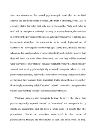 also	
   runs	
   counter	
   to	
   the	
   central	
   psychoanalytic	
   tenet	
   that	
   in	
   the	
   final	
  
analysis	
  (no	
  double	
  entendre	
  intended),	
  the	
  truth	
  is	
  liberating.	
  Freud	
  (1917)	
  
explicitly	
  stated	
  his	
  belief	
  that	
  only	
  interpretations	
  that	
  “tally	
  with	
  what	
  is	
  
real”	
  will	
  be	
  therapeutic.	
  Although	
  this	
  may	
  or	
  may	
  not	
  be	
  true,	
  the	
  question	
  
is	
  central	
  in	
  the	
  psychoanalytic	
  outlook.	
  When	
  psychoanalysis	
  is	
  defined	
  as	
  a	
  
hermeneutic	
   discipline,	
   the	
   question	
   is,	
   so	
   to	
   speak,	
   legislated	
   out	
   of	
  
existence.	
  As	
  I	
  have	
  argued	
  elsewhere	
  (Eagle,	
  1980),	
  most,	
  if	
  not	
  all,	
  patients	
  
who	
  come	
  for	
  psychoanalytic	
  treatment	
  implicitly	
  and	
  explicitly	
  expect,	
  that	
  
they	
  will	
  learn	
  the	
  truth	
  about	
  themselves,	
  not	
  that	
  they	
  will	
  be	
  provided	
  
with	
  “narratives”	
  and	
  “stories,”	
  however	
  helpful	
  they	
  may	
  be.	
  And	
  I	
  strongly	
  
suspect	
   that	
   most	
   psychoanalytically	
   oriented	
   therapists,	
   whatever	
   their	
  
philosophical	
  position,	
  believe	
  that	
  while	
  they	
  are	
  doing	
  clinical	
  work	
  they	
  
are	
  helping	
  their	
  patients	
  learn	
  important	
  truths	
  about	
  themselves	
  rather	
  
than	
  simply	
  presenting	
  helpful	
  “stories.”	
  Indeed,	
  I	
  doubt	
  that	
  therapists	
  who	
  
believe	
  in	
  presenting	
  “stories”	
  can	
  be	
  maximally	
  effective.	
  
Whatever	
   patients	
   and	
   therapists	
   believe,	
   however,	
   the	
   claim	
   that	
  
psychoanalytically	
   inspired	
   “stories”	
   or	
   “narratives”	
   are	
   therapeutic	
   is	
   (1)	
  
simply	
   an	
   assumption,	
   and	
   (2)	
   itself	
   a	
   truth	
   claim—it	
   asserts	
   that	
   the	
  
proposition,	
   “Stories	
   or	
   narratives	
   constructed	
   in	
   the	
   course	
   of	
  
psychoanalytic	
   therapy	
   are	
   therapeutic	
   in	
   such	
   and	
   such	
   ways,”	
   is	
   true.	
  
 