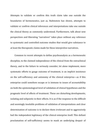 Attempts	
   to	
   validate	
   or	
   confirm	
   this	
   truth	
   claim	
   take	
   one	
   outside	
   the	
  
boundaries	
   of	
   hermeneutics,	
   just	
   as,	
   Rubinstein	
   has	
   shown,	
   attempts	
   to	
  
validate	
  or	
  confirm	
  clinical	
  inferences	
  and	
  interpretations	
  take	
  one	
  outside	
  
the	
  clinical	
  theory	
  as	
  commonly	
  understood.	
  Furthermore,	
  talk	
  about	
  new	
  
perspectives	
  and	
  liberating	
  “narratives”	
  takes	
  place	
  without	
  any	
  reference	
  
to	
  systematic	
  and	
  controlled	
  outcome	
  studies	
  that	
  would	
  give	
  substance	
  to	
  
at	
  least	
  the	
  therapeutic	
  claims	
  made	
  for	
  these	
  interpretive	
  narratives.	
  
Common	
  to	
  recent	
  attempts	
  to	
  define	
  psychoanalysis	
  as	
  a	
  hermeneutic	
  
discipline,	
  to	
  the	
  claimed	
  independence	
  of	
  the	
  clinical	
  from	
  the	
  extraclinical	
  
theory,	
  and	
  to	
  the	
  failure	
  to	
  seriously	
  consider,	
  let	
  alone	
  implement,	
  more	
  
systematic	
  efforts	
  to	
  gauge	
  outcome	
  of	
  treatment,	
  is	
  an	
  implicit	
  insistence	
  
on	
   the	
   self-­‐sufficiency	
   and	
   autonomy	
   of	
   the	
   clinical	
   enterprise—as	
   if	
   this	
  
enterprise	
  could	
  somehow	
  escape	
  or	
  is	
  immune	
  to	
  issues	
  of	
  accountability	
  
on	
  both	
  the	
  epistemological	
  level	
  of	
  validation	
  of	
  clinical	
  hypotheses	
  and	
  the	
  
pragmatic	
  level	
  of	
  effects	
  of	
  treatment.	
  These	
  are	
  disturbing	
  developments,	
  
isolating	
  and	
  solipsistic	
  in	
  their	
  effects.	
  It	
  is	
  as	
  if	
  the	
  response	
  to	
  the	
  difficult	
  
and	
  seemingly	
  insoluble	
  problems	
  of	
  validation	
  of	
  interpretations	
  and	
  clear	
  
determination	
  of	
  outcome	
  is	
  to	
  declare	
  them	
  irrelevant	
  and	
  to	
  aggressively	
  
hail	
  the	
  independent	
  legitimacy	
  of	
  the	
  clinical	
  enterprise	
  itself.	
  This	
  defiant	
  
proclamation	
   of	
   self-­‐sufficiency	
   seems	
   to	
   mask	
   an	
   underlying	
   despair	
   of	
  
 