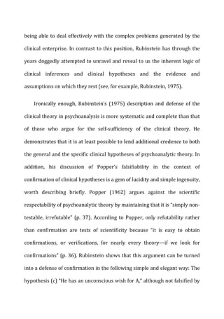 being	
  able	
  to	
  deal	
  effectively	
  with	
  the	
  complex	
  problems	
  generated	
  by	
  the	
  
clinical	
  enterprise.	
  In	
  contrast	
  to	
  this	
  position,	
  Rubinstein	
  has	
  through	
  the	
  
years	
  doggedly	
  attempted	
  to	
  unravel	
  and	
  reveal	
  to	
  us	
  the	
  inherent	
  logic	
  of	
  
clinical	
   inferences	
   and	
   clinical	
   hypotheses	
   and	
   the	
   evidence	
   and	
  
assumptions	
  on	
  which	
  they	
  rest	
  (see,	
  for	
  example,	
  Rubinstein,	
  1975).	
  
Ironically	
   enough,	
   Rubinstein’s	
   (1975)	
   description	
   and	
   defense	
   of	
   the	
  
clinical	
  theory	
  in	
  psychoanalysis	
  is	
  more	
  systematic	
  and	
  complete	
  than	
  that	
  
of	
   those	
   who	
   argue	
   for	
   the	
   self-­‐sufficiency	
   of	
   the	
   clinical	
   theory.	
   He	
  
demonstrates	
  that	
  it	
  is	
  at	
  least	
  possible	
  to	
  lend	
  additional	
  credence	
  to	
  both	
  
the	
  general	
  and	
  the	
  specific	
  clinical	
  hypotheses	
  of	
  psychoanalytic	
  theory.	
  In	
  
addition,	
   his	
   discussion	
   of	
   Popper’s	
   falsifiability	
   in	
   the	
   context	
   of	
  
confirmation	
  of	
  clinical	
  hypotheses	
  is	
  a	
  gem	
  of	
  lucidity	
  and	
  simple	
  ingenuity,	
  
worth	
   describing	
   briefly.	
   Popper	
   (1962)	
   argues	
   against	
   the	
   scientific	
  
respectability	
  of	
  psychoanalytic	
  theory	
  by	
  maintaining	
  that	
  it	
  is	
  “simply	
  non-­‐
testable,	
  irrefutable”	
  (p.	
  37).	
  According	
  to	
  Popper,	
  only	
  refutability	
  rather	
  
than	
   confirmation	
   are	
   tests	
   of	
   scientificity	
   because	
   “it	
   is	
   easy	
   to	
   obtain	
  
confirmations,	
   or	
   verifications,	
   for	
   nearly	
   every	
   theory—if	
   we	
   look	
   for	
  
confirmations”	
  (p.	
  36).	
  Rubinstein	
  shows	
  that	
  this	
  argument	
  can	
  be	
  turned	
  
into	
  a	
  defense	
  of	
  confirmation	
  in	
  the	
  following	
  simple	
  and	
  elegant	
  way:	
  The	
  
hypothesis	
  (c)	
  “He	
  has	
  an	
  unconscious	
  wish	
  for	
  A,”	
  although	
  not	
  falsified	
  by	
  
 