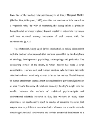 love.	
   One	
   of	
   the	
   leading	
   child	
   psychoanalysts	
   of	
   today,	
   Margaret	
   Mahler	
  
(Mahler,	
  Pine,	
  &	
  Bergman,	
  1975),	
  describes	
  the	
  newborn	
  as	
  little	
  more	
  than	
  
a	
   vegetable.	
   Only	
   “by	
   way	
   of	
   mothering...the	
   young	
   infant	
   is	
   gradually	
  
brought	
  out	
  of	
  an	
  inborn	
  tendency	
  toward	
  vegetative,	
  splanchnic	
  regression	
  
and	
   into	
   increased	
   sensory	
   awareness	
   of,	
   and	
   contact	
   with,	
   the	
  
environment”	
  (p.	
  42).	
  
This	
   statement,	
   based	
   upon	
   direct	
   observation,	
   is	
   totally	
   inconsistent	
  
with	
  the	
  body	
  of	
  infant	
  research	
  that	
  has	
  been	
  assembled	
  by	
  the	
  disciplines	
  
of	
   ethology,	
   developmental	
   psychology,	
   anthropology	
   and	
   pediatrics.	
   The	
  
contrasting	
   picture	
   of	
   the	
   infant,	
   to	
   which	
   Bowlby	
   has	
   made	
   a	
   large	
  
contribution,	
   is	
   of	
   an	
   alert	
   and	
   curious	
   creature	
   who	
   becomes	
   intensely	
  
attached	
  and	
  most	
  sensitively	
  attuned	
  to	
  his	
  or	
  her	
  mother.	
  The	
  full	
  impact	
  
of	
  human	
  attachment	
  seems	
  almost	
  as	
  unpalatable	
  to	
  psychoanalysis	
  today	
  
as	
  was	
  Freud’s	
  discovery	
  of	
  childhood	
  sexuality.	
  Bowlby’s	
  insight	
  into	
  the	
  
conflict	
   between	
   the	
   methods	
   of	
   traditional	
   psychoanalysis	
   and	
  
conventional	
   scientific	
   research	
   is	
   that,	
   like	
   workers	
   in	
   many	
   other	
  
disciplines,	
  the	
  psychoanalyst	
  must	
  be	
  capable	
  of	
  assuming	
  two	
  roles	
  that	
  
require	
  two	
  very	
  different	
  mental	
  outlooks.	
  Whereas	
  the	
  scientific	
  attitude	
  
discourages	
  personal	
  involvement	
  and	
  advises	
  emotional	
  detachment	
  as	
  a	
  
 