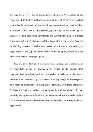 the	
  hypothesis	
  (d)	
  “He	
  has	
  an	
  unconscious	
  wish	
  for	
  non-­‐A,”	
  is	
  falsified	
  by	
  the	
  
hypothesis	
  (e)	
  “He	
  does	
  not	
  have	
  an	
  unconscious	
  wish	
  for	
  A.”	
  It	
  seems	
  clear	
  
that	
  to	
  falsify	
  hypothesis	
  (c)	
  one	
  would	
  have	
  to	
  confirm	
  hypothesis	
  (e).	
  But,	
  
Rubinstein	
   (1975)	
   notes:	
   “Hypothesis	
   (e)	
   can	
   only	
   be	
   confirmed	
   by	
   an	
  
absence	
   of	
   data	
   confirming	
   hypothesis	
   (c).	
   Accordingly,	
   data	
   confirming	
  
hypothesis	
  (c)	
  must	
  be	
  taken	
  as	
  valid	
  in	
  favor	
  of	
  this	
  hypothesis.	
  Popper’s	
  
falsifiability	
  criterion	
  is	
  fulfilled	
  since,	
  as	
  is	
  evident	
  from	
  the	
  compatibility	
  of	
  
hypotheses	
  (c)	
  and	
  (d),	
  the	
  only	
  condition	
  for	
  falsifying	
  hypothesis	
  (c)	
  is	
  the	
  
absence	
  of	
  data	
  confirming	
  it”	
  (p.	
  46).2	
  
It	
  seems	
  to	
  me	
  that	
  an	
  all	
  too	
  frequent	
  recent	
  response	
  to	
  criticisms	
  of	
  
the	
   scientific	
   status	
   of	
   psychoanalytic	
   theory	
   is	
   to	
   declare	
   that	
  
psychoanalysis	
  is	
  to	
  be	
  judged	
  by	
  criteria	
  other	
  than	
  the	
  rules	
  of	
  evidence	
  
and	
  inference	
  characterizing	
  the	
  sciences.	
  Bowlby	
  (1981)	
  sees	
  this	
  response	
  
as	
   a	
   reaction	
   of	
   despair	
   at	
   dealing	
   even	
   adequately	
   with	
   these	
   criticisms.	
  
Rubinstein’s	
  response,	
  as	
  the	
  examples	
  given	
  here	
  demonstrate,	
  is	
  to	
  deal	
  
carefully	
  and	
  systematically	
  with	
  such	
  criticisms	
  and	
  to	
  try	
  to	
  make	
  explicit	
  
the	
  kinds	
  of	
  evidence	
  and	
  inference	
  that	
  are	
  critical	
  in	
  the	
  testing	
  of	
  clinical	
  
hypotheses.	
  
 