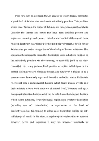 I	
  will	
  now	
  turn	
  to	
  a	
  concern	
  that,	
  in	
  greater	
  or	
  lesser	
  degree,	
  permeates	
  
a	
   good	
   deal	
   of	
   Rubinstein’s	
   work—the	
   mind-­‐body	
   problem.	
   This	
   problem	
  
seems	
  never	
  far	
  from	
  the	
  center	
  of	
  Rubinstein’s	
  thoughts	
  on	
  psychoanalysis.	
  
Consider	
   the	
   themes	
   and	
   issues	
   that	
   have	
   been	
   detailed:	
   persons	
   and	
  
organisms,	
  meanings	
  and	
  causes;	
  clinical	
  and	
  extraclinical	
  theory.	
  All	
  these	
  
relate	
  in	
  relatively	
  clear	
  fashion	
  to	
  the	
  mind-­‐body	
  problem.	
  I	
  noted	
  earlier	
  
Rubinstein’s	
  pervasive	
  recognition	
  of	
  the	
  duality	
  of	
  human	
  existence.	
  This	
  
should	
  not	
  be	
  misread	
  to	
  mean	
  that	
  Rubinstein	
  takes	
  a	
  dualistic	
  position	
  on	
  
the	
   mind-­‐body	
   problem.	
   On	
   the	
   contrary,	
   he	
   forcefully	
   (and	
   in	
   my	
   view,	
  
correctly)	
   rejects	
   any	
   philosophical	
   position	
   or	
   option	
   which	
   ignores	
   the	
  
central	
   fact	
   that	
   we	
   are	
   embodied	
   beings,	
   and	
   whatever	
   it	
   means	
   to	
   be	
   a	
  
person	
  cannot	
  be	
  entirely	
  separated	
  from	
  that	
  embodied	
  status.	
  Rubinstein	
  
rejects	
   not	
   only	
   a	
   metaphysical	
   dualism,	
   which	
   treats	
   mental	
   events	
   as	
   if	
  
their	
   ultimate	
   nature	
   were	
   made	
   up	
   of	
   mental	
   “stuff,”	
   separate	
   and	
   apart	
  
from	
  physical	
  matter,	
  but	
  also	
  what	
  can	
  be	
  called	
  a	
  methodological	
  dualism,	
  
which	
  claims	
  autonomy	
  for	
  psychological	
  explanation,	
  whatever	
  its	
  relation	
  
(including	
   one	
   of	
   contradiction)	
   to	
   explanation	
   at	
   the	
   level	
   of	
  
neurophysiological	
   functioning.	
   In	
   either	
   case,	
   Rubinstein	
   rejects	
   the	
   self-­‐
sufficiency	
   of	
   mind.3	
  In	
   his	
   view,	
   a	
   psychological	
   explanation	
   or	
   account,	
  
however	
   clever	
   and	
   ingenious	
   it	
   may	
   be,	
   however	
   intuitively	
   or	
  
 