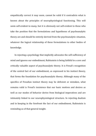 empathically	
  correct	
  it	
  may	
  seem,	
  cannot	
  be	
  valid	
  if	
  it	
  contradicts	
  what	
  is	
  
known	
   about	
   the	
   principles	
   of	
   neurophysiological	
   functioning.	
   This	
   will	
  
seem	
  self-­‐evident	
  to	
  many,	
  but	
  it	
  is	
  obviously	
  not	
  self-­‐evident	
  to	
  those	
  who	
  
take	
   the	
   position	
   that	
   the	
   formulations	
   and	
   hypotheses	
   of	
   psychoanalytic	
  
theory	
  are	
  and	
  should	
  be	
  entirely	
  derived	
  from	
  the	
  psychoanalytic	
  situation,	
  
whatever	
  the	
  logical	
  relationship	
  of	
  these	
  formulations	
  to	
  other	
  bodies	
  of	
  
knowledge.	
  
In	
  rejecting	
  a	
  psychology	
  that	
  implicitly	
  advocates	
  the	
  self-­‐sufficiency	
  of	
  
mind	
  and	
  ignores	
  our	
  embodiment,	
  Rubinstein	
  is	
  being	
  faithful	
  to	
  a	
  core	
  and	
  
critically	
  valuable	
  aspect	
  of	
  psychoanalytic	
  theory.	
  It	
  is	
  Freud’s	
  recognition	
  
of	
  the	
  central	
  fact	
  of	
  our	
  embodiment,	
  as	
  expressed	
  in	
  his	
  instinct	
  theory,	
  
that	
  forms	
  the	
  foundation	
  for	
  psychoanalytic	
  theory.	
  Although	
  many	
  of	
  the	
  
specifics	
   of	
   Freudian	
   instinct	
   theory	
   may	
   be	
   deficient	
   or	
   mistaken,	
   what	
  
remains	
   valid	
   is	
   Freud’s	
   insistence	
   that	
   our	
   basic	
   motives	
   and	
   desires	
   as	
  
well	
  as	
  our	
  modes	
  of	
  behavior	
  derive	
  from	
  biological	
  imperatives	
  and	
  are	
  
intimately	
  linked	
  to	
  our	
  neurophysiological	
  structure.	
  In	
  rejecting	
  dualism	
  
and	
  in	
  keeping	
  in	
  the	
  forefront	
  the	
  fact	
  of	
  our	
  embodiment,	
  Rubinstein	
  is	
  
reminding	
  us	
  of	
  that	
  general	
  insight.	
  
 