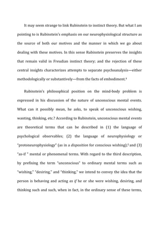 It	
  may	
  seem	
  strange	
  to	
  link	
  Rubinstein	
  to	
  instinct	
  theory.	
  But	
  what	
  I	
  am	
  
pointing	
  to	
  is	
  Rubinstein’s	
  emphasis	
  on	
  our	
  neurophysiological	
  structure	
  as	
  
the	
   source	
   of	
   both	
   our	
   motives	
   and	
   the	
   manner	
   in	
   which	
   we	
   go	
   about	
  
dealing	
  with	
  these	
  motives.	
  In	
  this	
  sense	
  Rubinstein	
  preserves	
  the	
  insights	
  
that	
   remain	
   valid	
   in	
   Freudian	
   instinct	
   theory;	
   and	
   the	
   rejection	
   of	
   these	
  
central	
  insights	
  characterizes	
  attempts	
  to	
  separate	
  psychoanalysis—either	
  
methodologically	
  or	
  substantively—from	
  the	
  facts	
  of	
  embodiment.4	
  
Rubinstein’s	
   philosophical	
   position	
   on	
   the	
   mind-­‐body	
   problem	
   is	
  
expressed	
   in	
   his	
   discussion	
   of	
   the	
   nature	
   of	
   unconscious	
   mental	
   events.	
  
What	
   can	
   it	
   possibly	
   mean,	
   he	
   asks,	
   to	
   speak	
   of	
   unconscious	
   wishing,	
  
wanting,	
  thinking,	
  etc.?	
  According	
  to	
  Rubinstein,	
  unconscious	
  mental	
  events	
  
are	
   theoretical	
   terms	
   that	
   can	
   be	
   described	
   in	
   (1)	
   the	
   language	
   of	
  
psychological	
   observables;	
   (2)	
   the	
   language	
   of	
   neurophysiology	
   or	
  
“protoneurophysiology”	
  (as	
  in	
  a	
  disposition	
  for	
  conscious	
  wishing);5	
  and	
  (3)	
  
“as-­‐if	
  ”	
  mental	
  or	
  phenomenal	
  terms.	
  With	
  regard	
  to	
  the	
  third	
  description,	
  
by	
   prefixing	
   the	
   term	
   “unconscious”	
   to	
   ordinary	
   mental	
   terms	
   such	
   as	
  
“wishing,”	
  “desiring,”	
  and	
  “thinking,”	
  we	
  intend	
  to	
  convey	
  the	
  idea	
  that	
  the	
  
person	
   is	
   behaving	
   and	
   acting	
   as	
  if	
   he	
   or	
   she	
   were	
   wishing,	
   desiring,	
   and	
  
thinking	
  such	
  and	
  such,	
  when	
  in	
  fact,	
  in	
  the	
  ordinary	
  sense	
  of	
  these	
  terms,	
  
 