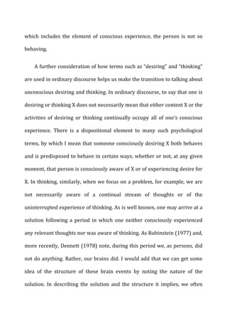 which	
   includes	
   the	
   element	
   of	
   conscious	
   experience,	
   the	
   person	
   is	
   not	
   so	
  
behaving.	
  
A	
  further	
  consideration	
  of	
  how	
  terms	
  such	
  as	
  “desiring”	
  and	
  “thinking”	
  
are	
  used	
  in	
  ordinary	
  discourse	
  helps	
  us	
  make	
  the	
  transition	
  to	
  talking	
  about	
  
unconscious	
  desiring	
  and	
  thinking.	
  In	
  ordinary	
  discourse,	
  to	
  say	
  that	
  one	
  is	
  
desiring	
  or	
  thinking	
  X	
  does	
  not	
  necessarily	
  mean	
  that	
  either	
  content	
  X	
  or	
  the	
  
activities	
   of	
   desiring	
   or	
   thinking	
   continually	
   occupy	
   all	
   of	
   one’s	
   conscious	
  
experience.	
   There	
   is	
   a	
   dispositional	
   element	
   to	
   many	
   such	
   psychological	
  
terms,	
  by	
  which	
  I	
  mean	
  that	
  someone	
  consciously	
  desiring	
  X	
  both	
  behaves	
  
and	
  is	
  predisposed	
  to	
  behave	
  in	
  certain	
  ways,	
  whether	
  or	
  not,	
  at	
  any	
  given	
  
moment,	
  that	
  person	
  is	
  consciously	
  aware	
  of	
  X	
  or	
  of	
  experiencing	
  desire	
  for	
  
X.	
  In	
  thinking,	
  similarly,	
  when	
  we	
  focus	
  on	
  a	
  problem,	
  for	
  example,	
  we	
  are	
  
not	
   necessarily	
   aware	
   of	
   a	
   continual	
   stream	
   of	
   thoughts	
   or	
   of	
   the	
  
uninterrupted	
  experience	
  of	
  thinking.	
  As	
  is	
  well	
  known,	
  one	
  may	
  arrive	
  at	
  a	
  
solution	
   following	
   a	
   period	
   in	
   which	
   one	
   neither	
   consciously	
   experienced	
  
any	
  relevant	
  thoughts	
  nor	
  was	
  aware	
  of	
  thinking.	
  As	
  Rubinstein	
  (1977)	
  and,	
  
more	
  recently,	
  Dennett	
  (1978)	
  note,	
  during	
  this	
  period	
  we,	
  as	
  persons,	
  did	
  
not	
  do	
  anything.	
  Rather,	
  our	
  brains	
  did.	
  I	
  would	
  add	
  that	
  we	
  can	
  get	
  some	
  
idea	
   of	
   the	
   structure	
   of	
   these	
   brain	
   events	
   by	
   noting	
   the	
   nature	
   of	
   the	
  
solution.	
   In	
   describing	
   the	
   solution	
   and	
   the	
   structure	
   it	
   implies,	
   we	
   often	
  
 