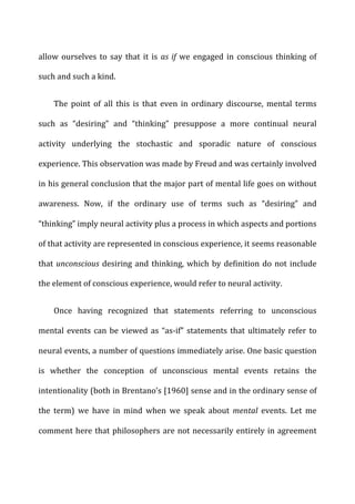allow	
  ourselves	
  to	
  say	
  that	
  it	
  is	
   as	
  if	
  we	
  engaged	
  in	
  conscious	
  thinking	
  of	
  
such	
  and	
  such	
  a	
  kind.	
  
The	
   point	
   of	
   all	
   this	
   is	
   that	
   even	
   in	
   ordinary	
   discourse,	
   mental	
   terms	
  
such	
   as	
   “desiring”	
   and	
   “thinking”	
   presuppose	
   a	
   more	
   continual	
   neural	
  
activity	
   underlying	
   the	
   stochastic	
   and	
   sporadic	
   nature	
   of	
   conscious	
  
experience.	
  This	
  observation	
  was	
  made	
  by	
  Freud	
  and	
  was	
  certainly	
  involved	
  
in	
  his	
  general	
  conclusion	
  that	
  the	
  major	
  part	
  of	
  mental	
  life	
  goes	
  on	
  without	
  
awareness.	
   Now,	
   if	
   the	
   ordinary	
   use	
   of	
   terms	
   such	
   as	
   “desiring”	
   and	
  
“thinking”	
  imply	
  neural	
  activity	
  plus	
  a	
  process	
  in	
  which	
  aspects	
  and	
  portions	
  
of	
  that	
  activity	
  are	
  represented	
  in	
  conscious	
  experience,	
  it	
  seems	
  reasonable	
  
that	
  unconscious	
  desiring	
  and	
  thinking,	
  which	
  by	
  definition	
  do	
  not	
  include	
  
the	
  element	
  of	
  conscious	
  experience,	
  would	
  refer	
  to	
  neural	
  activity.	
  
Once	
   having	
   recognized	
   that	
   statements	
   referring	
   to	
   unconscious	
  
mental	
  events	
  can	
  be	
  viewed	
  as	
  “as-­‐if”	
  statements	
  that	
  ultimately	
  refer	
  to	
  
neural	
  events,	
  a	
  number	
  of	
  questions	
  immediately	
  arise.	
  One	
  basic	
  question	
  
is	
   whether	
   the	
   conception	
   of	
   unconscious	
   mental	
   events	
   retains	
   the	
  
intentionality	
  (both	
  in	
  Brentano’s	
  [1960]	
  sense	
  and	
  in	
  the	
  ordinary	
  sense	
  of	
  
the	
   term)	
   we	
   have	
   in	
   mind	
   when	
   we	
   speak	
   about	
   mental	
   events.	
   Let	
   me	
  
comment	
  here	
  that	
  philosophers	
  are	
  not	
  necessarily	
  entirely	
  in	
  agreement	
  
 