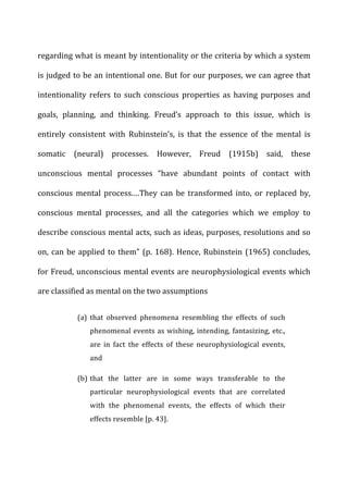 regarding	
  what	
  is	
  meant	
  by	
  intentionality	
  or	
  the	
  criteria	
  by	
  which	
  a	
  system	
  
is	
  judged	
  to	
  be	
  an	
  intentional	
  one.	
  But	
  for	
  our	
  purposes,	
  we	
  can	
  agree	
  that	
  
intentionality	
   refers	
   to	
   such	
   conscious	
   properties	
   as	
   having	
   purposes	
   and	
  
goals,	
   planning,	
   and	
   thinking.	
   Freud’s	
   approach	
   to	
   this	
   issue,	
   which	
   is	
  
entirely	
   consistent	
   with	
   Rubinstein’s,	
   is	
   that	
   the	
   essence	
   of	
   the	
   mental	
   is	
  
somatic	
   (neural)	
   processes.	
   However,	
   Freud	
   (1915b)	
   said,	
   these	
  
unconscious	
   mental	
   processes	
   “have	
   abundant	
   points	
   of	
   contact	
   with	
  
conscious	
   mental	
   process.…They	
   can	
   be	
   transformed	
   into,	
   or	
   replaced	
   by,	
  
conscious	
   mental	
   processes,	
   and	
   all	
   the	
   categories	
   which	
   we	
   employ	
   to	
  
describe	
  conscious	
  mental	
  acts,	
  such	
  as	
  ideas,	
  purposes,	
  resolutions	
  and	
  so	
  
on,	
  can	
  be	
  applied	
  to	
  them”	
  (p.	
  168).	
  Hence,	
  Rubinstein	
  (1965)	
  concludes,	
  
for	
  Freud,	
  unconscious	
  mental	
  events	
  are	
  neurophysiological	
  events	
  which	
  
are	
  classified	
  as	
  mental	
  on	
  the	
  two	
  assumptions	
  
(a) that	
   observed	
   phenomena	
   resembling	
   the	
   effects	
   of	
   such	
  
phenomenal	
  events	
  as	
  wishing,	
  intending,	
  fantasizing,	
  etc.,	
  
are	
   in	
   fact	
   the	
   effects	
   of	
   these	
   neurophysiological	
   events,	
  
and	
  
(b) that	
   the	
   latter	
   are	
   in	
   some	
   ways	
   transferable	
   to	
   the	
  
particular	
   neurophysiological	
   events	
   that	
   are	
   correlated	
  
with	
   the	
   phenomenal	
   events,	
   the	
   effects	
   of	
   which	
   their	
  
effects	
  resemble	
  [p.	
  43].	
  
 