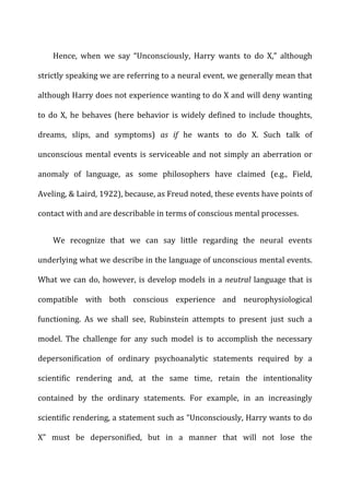 Hence,	
   when	
   we	
   say	
   “Unconsciously,	
   Harry	
   wants	
   to	
   do	
   X,”	
   although	
  
strictly	
  speaking	
  we	
  are	
  referring	
  to	
  a	
  neural	
  event,	
  we	
  generally	
  mean	
  that	
  
although	
  Harry	
  does	
  not	
  experience	
  wanting	
  to	
  do	
  X	
  and	
  will	
  deny	
  wanting	
  
to	
  do	
  X,	
  he	
  behaves	
  (here	
  behavior	
  is	
  widely	
  defined	
  to	
  include	
  thoughts,	
  
dreams,	
   slips,	
   and	
   symptoms)	
   as	
   if	
   he	
   wants	
   to	
   do	
   X.	
   Such	
   talk	
   of	
  
unconscious	
  mental	
  events	
  is	
  serviceable	
  and	
  not	
  simply	
  an	
  aberration	
  or	
  
anomaly	
   of	
   language,	
   as	
   some	
   philosophers	
   have	
   claimed	
   (e.g.,	
   Field,	
  
Aveling,	
  &	
  Laird,	
  1922),	
  because,	
  as	
  Freud	
  noted,	
  these	
  events	
  have	
  points	
  of	
  
contact	
  with	
  and	
  are	
  describable	
  in	
  terms	
  of	
  conscious	
  mental	
  processes.	
  
We	
   recognize	
   that	
   we	
   can	
   say	
   little	
   regarding	
   the	
   neural	
   events	
  
underlying	
  what	
  we	
  describe	
  in	
  the	
  language	
  of	
  unconscious	
  mental	
  events.	
  
What	
  we	
  can	
  do,	
  however,	
  is	
  develop	
  models	
  in	
  a	
  neutral	
  language	
  that	
  is	
  
compatible	
   with	
   both	
   conscious	
   experience	
   and	
   neurophysiological	
  
functioning.	
   As	
   we	
   shall	
   see,	
   Rubinstein	
   attempts	
   to	
   present	
   just	
   such	
   a	
  
model.	
   The	
   challenge	
   for	
   any	
   such	
   model	
   is	
   to	
   accomplish	
   the	
   necessary	
  
depersonification	
   of	
   ordinary	
   psychoanalytic	
   statements	
   required	
   by	
   a	
  
scientific	
   rendering	
   and,	
   at	
   the	
   same	
   time,	
   retain	
   the	
   intentionality	
  
contained	
   by	
   the	
   ordinary	
   statements.	
   For	
   example,	
   in	
   an	
   increasingly	
  
scientific	
  rendering,	
  a	
  statement	
  such	
  as	
  “Unconsciously,	
  Harry	
  wants	
  to	
  do	
  
X”	
   must	
   be	
   depersonified,	
   but	
   in	
   a	
   manner	
   that	
   will	
   not	
   lose	
   the	
  
 