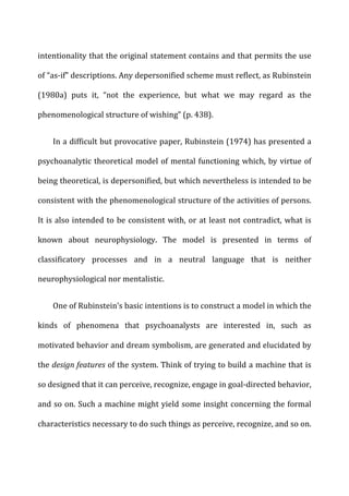 intentionality	
  that	
  the	
  original	
  statement	
  contains	
  and	
  that	
  permits	
  the	
  use	
  
of	
  “as-­‐if”	
  descriptions.	
  Any	
  depersonified	
  scheme	
  must	
  reflect,	
  as	
  Rubinstein	
  
(1980a)	
   puts	
   it,	
   “not	
   the	
   experience,	
   but	
   what	
   we	
   may	
   regard	
   as	
   the	
  
phenomenological	
  structure	
  of	
  wishing”	
  (p.	
  438).	
  
In	
  a	
  difficult	
  but	
  provocative	
  paper,	
  Rubinstein	
  (1974)	
  has	
  presented	
  a	
  
psychoanalytic	
  theoretical	
  model	
  of	
  mental	
  functioning	
  which,	
  by	
  virtue	
  of	
  
being	
  theoretical,	
  is	
  depersonified,	
  but	
  which	
  nevertheless	
  is	
  intended	
  to	
  be	
  
consistent	
  with	
  the	
  phenomenological	
  structure	
  of	
  the	
  activities	
  of	
  persons.	
  
It	
  is	
  also	
  intended	
  to	
  be	
  consistent	
  with,	
  or	
  at	
  least	
  not	
  contradict,	
  what	
  is	
  
known	
   about	
   neurophysiology.	
   The	
   model	
   is	
   presented	
   in	
   terms	
   of	
  
classificatory	
   processes	
   and	
   in	
   a	
   neutral	
   language	
   that	
   is	
   neither	
  
neurophysiological	
  nor	
  mentalistic.	
  
One	
  of	
  Rubinstein’s	
  basic	
  intentions	
  is	
  to	
  construct	
  a	
  model	
  in	
  which	
  the	
  
kinds	
   of	
   phenomena	
   that	
   psychoanalysts	
   are	
   interested	
   in,	
   such	
   as	
  
motivated	
  behavior	
  and	
  dream	
  symbolism,	
  are	
  generated	
  and	
  elucidated	
  by	
  
the	
  design	
  features	
  of	
  the	
  system.	
  Think	
  of	
  trying	
  to	
  build	
  a	
  machine	
  that	
  is	
  
so	
  designed	
  that	
  it	
  can	
  perceive,	
  recognize,	
  engage	
  in	
  goal-­‐directed	
  behavior,	
  
and	
  so	
  on.	
  Such	
  a	
  machine	
  might	
  yield	
  some	
  insight	
  concerning	
  the	
  formal	
  
characteristics	
  necessary	
  to	
  do	
  such	
  things	
  as	
  perceive,	
  recognize,	
  and	
  so	
  on.	
  
 