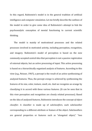 In	
   this	
   regard,	
   Rubinstein’s	
   model	
   is	
   in	
   the	
   general	
   tradition	
   of	
   artificial	
  
intelligence	
  and	
  computer	
  simulation.	
  Let	
  me	
  briefly	
  describe	
  the	
  outlines	
  of	
  
the	
   model	
   in	
   order	
   to	
   give	
   some	
   idea	
   of	
   Rubinstein’s	
   attempt	
   to	
   link	
   the	
  
psychoanalytic	
   conception	
   of	
   mental	
   functioning	
   to	
   current	
   scientific	
  
thinking.	
  
The	
   model	
   is	
   mainly	
   of	
   motivational	
   processes	
   and	
   the	
   related	
  
processes	
  involved	
  in	
  motivated	
  activity,	
  including	
  perception,	
  recognition,	
  
and	
   imagery.	
   Rubinstein’s	
   model	
   of	
   perception	
   is	
   based	
   on	
   the	
   now	
  
commonly	
  accepted	
  central	
  idea	
  that	
  perception	
  is	
  not	
  a	
  passive	
  registration	
  
of	
  external	
  objects,	
  but	
  an	
  active	
  processing	
  of	
  input.	
  This	
  active	
  processing	
  
is	
  based	
  on	
  a	
  hierarchically	
  organized	
  analysis	
  of	
  features.	
  According	
  to	
  this	
  
view	
  (e.g.,	
  Neisser,	
  1967),	
  a	
  percept	
  is	
  the	
  result	
  of	
  an	
  active	
  synthesizing	
  of	
  
analyzed	
  features.	
  Thus,	
  the	
  percept	
  orange	
  is	
  achieved	
  by	
  synthesizing	
  the	
  
features	
  of	
  its	
  size,	
  color,	
  texture,	
  smell,	
  etc.	
  And	
  we	
  recognize	
  an	
  orange	
  by	
  
classifying	
  it	
  in	
  accord	
  with	
  these	
  various	
  features.	
  (It	
  can	
  be	
  seen	
  that	
  in	
  
this	
  view	
  perception	
  and	
  recognition	
  are	
  closely	
  related	
  processes).	
  Based	
  
on	
  the	
  idea	
  of	
  analyzed	
  features,	
  Rubinstein	
  introduces	
  the	
  concept	
  of	
  object	
  
classifier.	
   A	
   classifier	
   is	
   made	
   up	
   of	
   subclassifiers,	
   each	
   subclassifier	
  
corresponding	
  to	
  a	
  different	
  attribute	
  or	
  feature	
  of	
  the	
  object.	
  Subclassifiers	
  
are	
   general	
   properties	
   or	
   features	
   such	
   as	
   “elongated	
   object,”	
   “two	
  
 