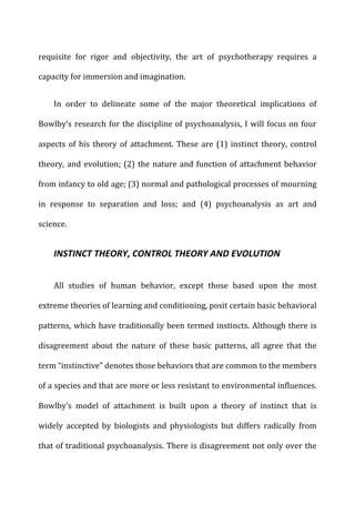 requisite	
   for	
   rigor	
   and	
   objectivity,	
   the	
   art	
   of	
   psychotherapy	
   requires	
   a	
  
capacity	
  for	
  immersion	
  and	
  imagination.	
  
In	
   order	
   to	
   delineate	
   some	
   of	
   the	
   major	
   theoretical	
   implications	
   of	
  
Bowlby’s	
  research	
  for	
  the	
  discipline	
  of	
  psychoanalysis,	
  I	
  will	
  focus	
  on	
  four	
  
aspects	
  of	
  his	
  theory	
  of	
  attachment.	
  These	
  are	
  (1)	
  instinct	
  theory,	
  control	
  
theory,	
  and	
  evolution;	
  (2)	
  the	
  nature	
  and	
  function	
  of	
  attachment	
  behavior	
  
from	
  infancy	
  to	
  old	
  age;	
  (3)	
  normal	
  and	
  pathological	
  processes	
  of	
  mourning	
  
in	
   response	
   to	
   separation	
   and	
   loss;	
   and	
   (4)	
   psychoanalysis	
   as	
   art	
   and	
  
science.	
  
INSTINCT	
  THEORY,	
  CONTROL	
  THEORY	
  AND	
  EVOLUTION	
  
All	
   studies	
   of	
   human	
   behavior,	
   except	
   those	
   based	
   upon	
   the	
   most	
  
extreme	
  theories	
  of	
  learning	
  and	
  conditioning,	
  posit	
  certain	
  basic	
  behavioral	
  
patterns,	
  which	
  have	
  traditionally	
  been	
  termed	
  instincts.	
  Although	
  there	
  is	
  
disagreement	
   about	
   the	
   nature	
   of	
   these	
   basic	
   patterns,	
   all	
   agree	
   that	
   the	
  
term	
  “instinctive”	
  denotes	
  those	
  behaviors	
  that	
  are	
  common	
  to	
  the	
  members	
  
of	
  a	
  species	
  and	
  that	
  are	
  more	
  or	
  less	
  resistant	
  to	
  environmental	
  influences.	
  
Bowlby’s	
   model	
   of	
   attachment	
   is	
   built	
   upon	
   a	
   theory	
   of	
   instinct	
   that	
   is	
  
widely	
   accepted	
   by	
   biologists	
   and	
   physiologists	
   but	
   differs	
   radically	
   from	
  
that	
  of	
  traditional	
  psychoanalysis.	
  There	
  is	
  disagreement	
  not	
  only	
  over	
  the	
  
 