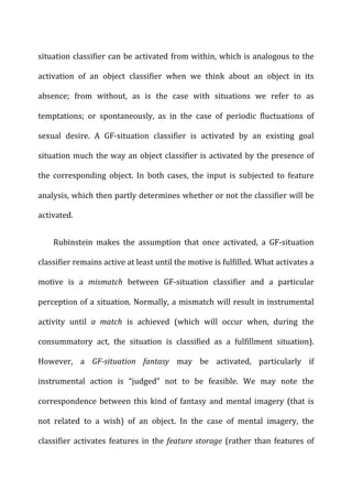 situation	
  classifier	
  can	
  be	
  activated	
  from	
  within,	
  which	
  is	
  analogous	
  to	
  the	
  
activation	
   of	
   an	
   object	
   classifier	
   when	
   we	
   think	
   about	
   an	
   object	
   in	
   its	
  
absence;	
   from	
   without,	
   as	
   is	
   the	
   case	
   with	
   situations	
   we	
   refer	
   to	
   as	
  
temptations;	
   or	
   spontaneously,	
   as	
   in	
   the	
   case	
   of	
   periodic	
   fluctuations	
   of	
  
sexual	
   desire.	
   A	
   GF-­‐situation	
   classifier	
   is	
   activated	
   by	
   an	
   existing	
   goal	
  
situation	
  much	
  the	
  way	
  an	
  object	
  classifier	
  is	
  activated	
  by	
  the	
  presence	
  of	
  
the	
   corresponding	
   object.	
   In	
   both	
   cases,	
   the	
   input	
   is	
   subjected	
   to	
   feature	
  
analysis,	
  which	
  then	
  partly	
  determines	
  whether	
  or	
  not	
  the	
  classifier	
  will	
  be	
  
activated.	
  
Rubinstein	
   makes	
   the	
   assumption	
   that	
   once	
   activated,	
   a	
   GF-­‐situation	
  
classifier	
  remains	
  active	
  at	
  least	
  until	
  the	
  motive	
  is	
  fulfilled.	
  What	
  activates	
  a	
  
motive	
   is	
   a	
   mismatch	
   between	
   GF-­‐situation	
   classifier	
   and	
   a	
   particular	
  
perception	
  of	
  a	
  situation.	
  Normally,	
  a	
  mismatch	
  will	
  result	
  in	
  instrumental	
  
activity	
   until	
   a	
   match	
   is	
   achieved	
   (which	
   will	
   occur	
   when,	
   during	
   the	
  
consummatory	
   act,	
   the	
   situation	
   is	
   classified	
   as	
   a	
   fulfillment	
   situation).	
  
However,	
   a	
   GF-­‐situation	
   fantasy	
   may	
   be	
   activated,	
   particularly	
   if	
  
instrumental	
   action	
   is	
   “judged”	
   not	
   to	
   be	
   feasible.	
   We	
   may	
   note	
   the	
  
correspondence	
  between	
  this	
  kind	
  of	
  fantasy	
  and	
  mental	
  imagery	
  (that	
  is	
  
not	
   related	
   to	
   a	
   wish)	
   of	
   an	
   object.	
   In	
   the	
   case	
   of	
   mental	
   imagery,	
   the	
  
classifier	
   activates	
   features	
   in	
   the	
   feature	
  storage	
   (rather	
   than	
   features	
   of	
  
 
