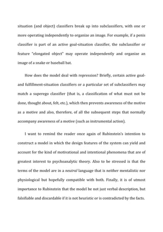 situation	
   (and	
   object)	
   classifiers	
   break	
   up	
   into	
   subclassifiers,	
   with	
   one	
   or	
  
more	
  operating	
  independently	
  to	
  organize	
  an	
  image.	
  For	
  example,	
  if	
  a	
  penis	
  
classifier	
   is	
   part	
   of	
   an	
   active	
   goal-­‐situation	
   classifier,	
   the	
   subclassifier	
   or	
  
feature	
   “elongated	
   object”	
   may	
   operate	
   independently	
   and	
   organize	
   an	
  
image	
  of	
  a	
  snake	
  or	
  baseball	
  bat.	
  
How	
  does	
  the	
  model	
  deal	
  with	
  repression?	
  Briefly,	
  certain	
  active	
  goal-­‐
and	
  fulfillment-­‐situation	
  classifiers	
  or	
  a	
  particular	
  set	
  of	
  subclassifiers	
  may	
  
match	
   a	
   superego	
   classifier	
   (that	
   is,	
   a	
   classification	
   of	
   what	
   must	
   not	
   be	
  
done,	
  thought	
  about,	
  felt,	
  etc.),	
  which	
  then	
  prevents	
  awareness	
  of	
  the	
  motive	
  
as	
   a	
   motive	
   and	
   also,	
   therefore,	
   of	
   all	
   the	
   subsequent	
   steps	
   that	
   normally	
  
accompany	
  awareness	
  of	
  a	
  motive	
  (such	
  as	
  instrumental	
  action).	
  
I	
   want	
   to	
   remind	
   the	
   reader	
   once	
   again	
   of	
   Rubinstein’s	
   intention	
   to	
  
construct	
  a	
  model	
  in	
  which	
  the	
  design	
  features	
  of	
  the	
  system	
  can	
  yield	
  and	
  
account	
  for	
  the	
  kind	
  of	
  motivational	
  and	
  intentional	
  phenomena	
  that	
  are	
  of	
  
greatest	
   interest	
   to	
   psychoanalytic	
   theory.	
   Also	
   to	
   be	
   stressed	
   is	
   that	
   the	
  
terms	
  of	
  the	
  model	
  are	
  in	
  a	
  neutral	
  language	
  that	
  is	
  neither	
  mentalistic	
  nor	
  
physiological	
   but	
   hopefully	
   compatible	
   with	
   both.	
   Finally,	
   it	
   is	
   of	
   utmost	
  
importance	
  to	
  Rubinstein	
  that	
  the	
  model	
  be	
  not	
  just	
  verbal	
  description,	
  but	
  
falsifiable	
  and	
  discardable	
  if	
  it	
  is	
  not	
  heuristic	
  or	
  is	
  contradicted	
  by	
  the	
  facts.	
  
 