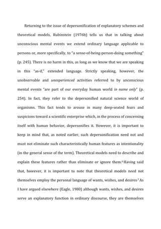 Returning	
  to	
  the	
  issue	
  of	
  depersonification	
  of	
  explanatory	
  schemes	
  and	
  
theoretical	
   models,	
   Rubinstein	
   (1976b)	
   tells	
   us	
   that	
   in	
   talking	
   about	
  
unconscious	
   mental	
   events	
   we	
   extend	
   ordinary	
   language	
   applicable	
   to	
  
persons	
  or,	
  more	
  specifically,	
  to	
  “a	
  sense-­‐of-­‐being-­‐person-­‐doing	
  something”	
  
(p.	
  245).	
  There	
  is	
  no	
  harm	
  in	
  this,	
  as	
  long	
  as	
  we	
  know	
  that	
  we	
  are	
  speaking	
  
in	
   this	
   “as-­‐if,”	
   extended	
   language.	
   Strictly	
   speaking,	
   however,	
   the	
  
unobservable	
   and	
   unexperienced	
   activities	
   referred	
   to	
   by	
   unconscious	
  
mental	
   events	
   “are	
   part	
   of	
   our	
   everyday	
   human	
   world	
   in	
   name	
   only”	
   (p.	
  
254).	
   In	
   fact,	
   they	
   refer	
   to	
   the	
   depersonified	
   natural	
   science	
   world	
   of	
  
organisms.	
   This	
   fact	
   tends	
   to	
   arouse	
   in	
   many	
   deep-­‐seated	
   fears	
   and	
  
suspicions	
  toward	
  a	
  scientific	
  enterprise	
  which,	
  in	
  the	
  process	
  of	
  concerning	
  
itself	
   with	
   human	
   behavior,	
   depersonifies	
   it.	
   However,	
   it	
   is	
   important	
   to	
  
keep	
   in	
   mind	
   that,	
   as	
   noted	
   earlier,	
   such	
   depersonification	
   need	
   not	
   and	
  
must	
  not	
  eliminate	
  such	
  characteristically	
  human	
  features	
  as	
  intentionality	
  
(in	
  the	
  general	
  sense	
  of	
  the	
  term).	
  Theoretical	
  models	
  need	
  to	
  describe	
  and	
  
explain	
   these	
   features	
   rather	
   than	
   eliminate	
   or	
   ignore	
   them.6	
  Having	
   said	
  
that,	
   however,	
   it	
   is	
   important	
   to	
   note	
   that	
   theoretical	
   models	
   need	
   not	
  
themselves	
  employ	
  the	
  personal	
  language	
  of	
  wants,	
  wishes,	
  and	
  desires.7	
  As	
  
I	
  have	
  argued	
  elsewhere	
  (Eagle,	
  1980)	
  although	
  wants,	
  wishes,	
  and	
  desires	
  
serve	
   an	
   explanatory	
   function	
   in	
   ordinary	
   discourse,	
   they	
   are	
   themselves	
  
 