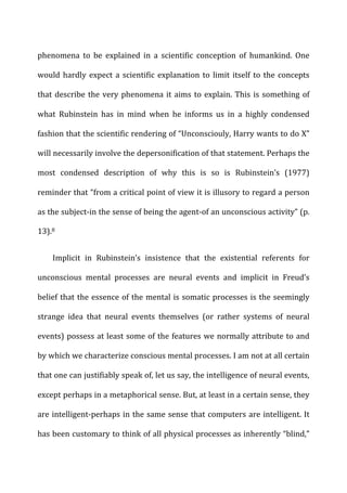 phenomena	
   to	
   be	
   explained	
   in	
   a	
   scientific	
   conception	
   of	
   humankind.	
   One	
  
would	
  hardly	
  expect	
  a	
  scientific	
  explanation	
  to	
  limit	
  itself	
  to	
  the	
  concepts	
  
that	
  describe	
  the	
  very	
  phenomena	
  it	
  aims	
  to	
  explain.	
  This	
  is	
  something	
  of	
  
what	
   Rubinstein	
   has	
   in	
   mind	
   when	
   he	
   informs	
   us	
   in	
   a	
   highly	
   condensed	
  
fashion	
  that	
  the	
  scientific	
  rendering	
  of	
  “Unconsciouly,	
  Harry	
  wants	
  to	
  do	
  X”	
  
will	
  necessarily	
  involve	
  the	
  depersonification	
  of	
  that	
  statement.	
  Perhaps	
  the	
  
most	
   condensed	
   description	
   of	
   why	
   this	
   is	
   so	
   is	
   Rubinstein’s	
   (1977)	
  
reminder	
  that	
  “from	
  a	
  critical	
  point	
  of	
  view	
  it	
  is	
  illusory	
  to	
  regard	
  a	
  person	
  
as	
  the	
  subject-­‐in	
  the	
  sense	
  of	
  being	
  the	
  agent-­‐of	
  an	
  unconscious	
  activity”	
  (p.	
  
13).8	
  
Implicit	
   in	
   Rubinstein’s	
   insistence	
   that	
   the	
   existential	
   referents	
   for	
  
unconscious	
   mental	
   processes	
   are	
   neural	
   events	
   and	
   implicit	
   in	
   Freud’s	
  
belief	
  that	
  the	
  essence	
  of	
  the	
  mental	
  is	
  somatic	
  processes	
  is	
  the	
  seemingly	
  
strange	
   idea	
   that	
   neural	
   events	
   themselves	
   (or	
   rather	
   systems	
   of	
   neural	
  
events)	
  possess	
  at	
  least	
  some	
  of	
  the	
  features	
  we	
  normally	
  attribute	
  to	
  and	
  
by	
  which	
  we	
  characterize	
  conscious	
  mental	
  processes.	
  I	
  am	
  not	
  at	
  all	
  certain	
  
that	
  one	
  can	
  justifiably	
  speak	
  of,	
  let	
  us	
  say,	
  the	
  intelligence	
  of	
  neural	
  events,	
  
except	
  perhaps	
  in	
  a	
  metaphorical	
  sense.	
  But,	
  at	
  least	
  in	
  a	
  certain	
  sense,	
  they	
  
are	
  intelligent-­‐perhaps	
  in	
  the	
  same	
  sense	
  that	
  computers	
  are	
  intelligent.	
  It	
  
has	
  been	
  customary	
  to	
  think	
  of	
  all	
  physical	
  processes	
  as	
  inherently	
  “blind,”	
  
 