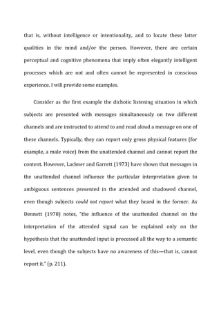 that	
   is,	
   without	
   intelligence	
   or	
   intentionality,	
   and	
   to	
   locate	
   these	
   latter	
  
qualities	
   in	
   the	
   mind	
   and/or	
   the	
   person.	
   However,	
   there	
   are	
   certain	
  
perceptual	
  and	
  cognitive	
  phenomena	
  that	
  imply	
  often	
  elegantly	
  intelligent	
  
processes	
   which	
   are	
   not	
   and	
   often	
   cannot	
   be	
   represented	
   in	
   conscious	
  
experience.	
  I	
  will	
  provide	
  some	
  examples.	
  
Consider	
  as	
  the	
  first	
  example	
  the	
  dichotic	
  listening	
  situation	
  in	
  which	
  
subjects	
   are	
   presented	
   with	
   messages	
   simultaneously	
   on	
   two	
   different	
  
channels	
  and	
  are	
  instructed	
  to	
  attend	
  to	
  and	
  read	
  aloud	
  a	
  message	
  on	
  one	
  of	
  
these	
  channels.	
  Typically,	
  they	
  can	
  report	
  only	
  gross	
  physical	
  features	
  (for	
  
example,	
  a	
  male	
  voice)	
  from	
  the	
  unattended	
  channel	
  and	
  cannot	
  report	
  the	
  
content.	
  However,	
  Lackner	
  and	
  Garrett	
  (1973)	
  have	
  shown	
  that	
  messages	
  in	
  
the	
   unattended	
   channel	
   influence	
   the	
   particular	
   interpretation	
   given	
   to	
  
ambiguous	
   sentences	
   presented	
   in	
   the	
   attended	
   and	
   shadowed	
   channel,	
  
even	
   though	
   subjects	
   could	
  not	
  report	
   what	
   they	
   heard	
   in	
   the	
   former.	
   As	
  
Dennett	
   (1978)	
   notes,	
   “the	
   influence	
   of	
   the	
   unattended	
   channel	
   on	
   the	
  
interpretation	
   of	
   the	
   attended	
   signal	
   can	
   be	
   explained	
   only	
   on	
   the	
  
hypothesis	
  that	
  the	
  unattended	
  input	
  is	
  processed	
  all	
  the	
  way	
  to	
  a	
  semantic	
  
level,	
  even	
  though	
  the	
  subjects	
  have	
  no	
  awareness	
  of	
  this—that	
  is,	
  cannot	
  
report	
  it.”	
  (p.	
  211).	
  
 