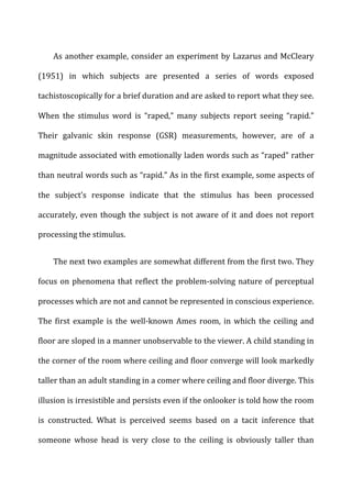 As	
  another	
  example,	
  consider	
  an	
  experiment	
  by	
  Lazarus	
  and	
  McCleary	
  
(1951)	
   in	
   which	
   subjects	
   are	
   presented	
   a	
   series	
   of	
   words	
   exposed	
  
tachistoscopically	
  for	
  a	
  brief	
  duration	
  and	
  are	
  asked	
  to	
  report	
  what	
  they	
  see.	
  
When	
   the	
   stimulus	
   word	
   is	
   “raped,”	
   many	
   subjects	
   report	
   seeing	
   “rapid.”	
  
Their	
   galvanic	
   skin	
   response	
   (GSR)	
   measurements,	
   however,	
   are	
   of	
   a	
  
magnitude	
  associated	
  with	
  emotionally	
  laden	
  words	
  such	
  as	
  “raped”	
  rather	
  
than	
  neutral	
  words	
  such	
  as	
  “rapid.”	
  As	
  in	
  the	
  first	
  example,	
  some	
  aspects	
  of	
  
the	
   subject’s	
   response	
   indicate	
   that	
   the	
   stimulus	
   has	
   been	
   processed	
  
accurately,	
  even	
  though	
  the	
  subject	
  is	
  not	
  aware	
  of	
  it	
  and	
  does	
  not	
  report	
  
processing	
  the	
  stimulus.	
  
The	
  next	
  two	
  examples	
  are	
  somewhat	
  different	
  from	
  the	
  first	
  two.	
  They	
  
focus	
  on	
  phenomena	
  that	
  reflect	
  the	
  problem-­‐solving	
  nature	
  of	
  perceptual	
  
processes	
  which	
  are	
  not	
  and	
  cannot	
  be	
  represented	
  in	
  conscious	
  experience.	
  
The	
  first	
  example	
  is	
  the	
  well-­‐known	
  Ames	
  room,	
  in	
  which	
  the	
  ceiling	
  and	
  
floor	
  are	
  sloped	
  in	
  a	
  manner	
  unobservable	
  to	
  the	
  viewer.	
  A	
  child	
  standing	
  in	
  
the	
  corner	
  of	
  the	
  room	
  where	
  ceiling	
  and	
  floor	
  converge	
  will	
  look	
  markedly	
  
taller	
  than	
  an	
  adult	
  standing	
  in	
  a	
  comer	
  where	
  ceiling	
  and	
  floor	
  diverge.	
  This	
  
illusion	
  is	
  irresistible	
  and	
  persists	
  even	
  if	
  the	
  onlooker	
  is	
  told	
  how	
  the	
  room	
  
is	
   constructed.	
   What	
   is	
   perceived	
   seems	
   based	
   on	
   a	
   tacit	
   inference	
   that	
  
someone	
   whose	
   head	
   is	
   very	
   close	
   to	
   the	
   ceiling	
   is	
   obviously	
   taller	
   than	
  
 