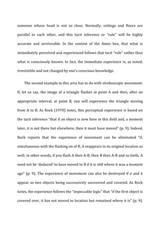 someone	
   whose	
   head	
   is	
   not	
   so	
   close.	
   Normally,	
   ceilings	
   and	
   floors	
   are	
  
parallel	
   to	
   each	
   other,	
   and	
   this	
   tacit	
   inference	
   or	
   “rule”	
   will	
   be	
   highly	
  
accurate	
   and	
   serviceable.	
   In	
   the	
   context	
   of	
   the	
   Ames	
   box,	
   that	
   what	
   is	
  
immediately	
  perceived	
  and	
  experienced	
  follows	
  that	
  tacit	
  “rule”	
  rather	
  than	
  
what	
  is	
  consciously	
  known.	
  In	
  fact,	
  the	
  immediate	
  experience	
  is,	
  as	
  noted,	
  
irresistible	
  and	
  not	
  changed	
  by	
  one’s	
  conscious	
  knowledge.	
  
The	
  second	
  example	
  in	
  this	
  area	
  has	
  to	
  do	
  with	
  stroboscopic	
  movement.	
  
If,	
   let	
   us	
   say,	
   the	
   image	
   of	
   a	
   triangle	
   flashes	
   at	
   point	
   A	
   and	
   then,	
   after	
   an	
  
appropriate	
   interval,	
   at	
   point	
   B,	
   one	
   will	
   experience	
   the	
   triangle	
   moving	
  
from	
  A	
  to	
  B.	
  As	
  Rock	
  (1970)	
  notes,	
  this	
  perceptual	
  experience	
  is	
  based	
  on	
  
the	
  tacit	
  inference	
  “that	
  if	
  an	
  object	
  is	
  now	
  here	
  in	
  this	
  field	
  and,	
  a	
  moment	
  
later,	
  it	
  is	
  not	
  there	
  but	
  elsewhere,	
  then	
  it	
  must	
  have	
  moved”	
  (p.	
  9).	
  Indeed,	
  
Rock	
   reports	
   that	
   the	
   experience	
   of	
   movement	
   can	
   be	
   eliminated	
   “if,	
  
simultaneous	
  with	
  the	
  flashing	
  on	
  of	
  B,	
  A	
  reappears	
  in	
  its	
  original	
  location	
  as	
  
well;	
  in	
  other	
  words,	
  if	
  you	
  flash	
  A	
  then	
  A-­‐B,	
  then	
  B	
  then	
  A-­‐B	
  and	
  so	
  forth,	
  A	
  
need	
  not	
  be	
  ‘deduced’	
  to	
  have	
  moved	
  to	
  B	
  if	
  it	
  is	
  still	
  where	
  it	
  was	
  a	
  moment	
  
ago”	
  (p.	
  9).	
  The	
  experience	
  of	
  movement	
  can	
  also	
  be	
  destroyed	
  if	
  a	
  and	
  b	
  
appear	
  as	
  two	
  objects	
  being	
  successively	
  uncovered	
  and	
  covered.	
  As	
  Rock	
  
notes,	
  the	
  experience	
  follows	
  the	
  “impeccable	
  logic”	
  that	
  “if	
  the	
  first	
  object	
  is	
  
covered	
  over,	
  it	
  has	
  not	
  moved	
  to	
  location	
  but	
  remained	
  where	
  it	
  is”	
  (p.	
  9).	
  
 