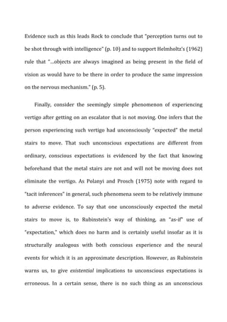 Evidence	
  such	
  as	
  this	
  leads	
  Rock	
  to	
  conclude	
  that	
  “perception	
  turns	
  out	
  to	
  
be	
  shot	
  through	
  with	
  intelligence”	
  (p.	
  10)	
  and	
  to	
  support	
  Helmholtz’s	
  (1962)	
  
rule	
   that	
   “…objects	
   are	
   always	
   imagined	
   as	
   being	
   present	
   in	
   the	
   field	
   of	
  
vision	
  as	
  would	
  have	
  to	
  be	
  there	
  in	
  order	
  to	
  produce	
  the	
  same	
  impression	
  
on	
  the	
  nervous	
  mechanism.”	
  (p.	
  5).	
  
Finally,	
   consider	
   the	
   seemingly	
   simple	
   phenomenon	
   of	
   experiencing	
  
vertigo	
  after	
  getting	
  on	
  an	
  escalator	
  that	
  is	
  not	
  moving.	
  One	
  infers	
  that	
  the	
  
person	
   experiencing	
   such	
   vertigo	
   had	
   unconsciously	
   “expected”	
   the	
   metal	
  
stairs	
   to	
   move.	
   That	
   such	
   unconscious	
   expectations	
   are	
   different	
   from	
  
ordinary,	
   conscious	
   expectations	
   is	
   evidenced	
   by	
   the	
   fact	
   that	
   knowing	
  
beforehand	
  that	
  the	
  metal	
  stairs	
  are	
  not	
  and	
  will	
  not	
  be	
  moving	
  does	
  not	
  
eliminate	
   the	
   vertigo.	
   As	
   Polanyi	
   and	
   Prosch	
   (1975)	
   note	
   with	
   regard	
   to	
  
“tacit	
  inferences”	
  in	
  general,	
  such	
  phenomena	
  seem	
  to	
  be	
  relatively	
  immune	
  
to	
   adverse	
   evidence.	
   To	
   say	
   that	
   one	
   unconsciously	
   expected	
   the	
   metal	
  
stairs	
   to	
   move	
   is,	
   to	
   Rubinstein’s	
   way	
   of	
   thinking,	
   an	
   “as-­‐if”	
   use	
   of	
  
“expectation,”	
   which	
   does	
   no	
   harm	
   and	
   is	
   certainly	
   useful	
   insofar	
   as	
   it	
   is	
  
structurally	
   analogous	
   with	
   both	
   conscious	
   experience	
   and	
   the	
   neural	
  
events	
  for	
  which	
  it	
  is	
  an	
  approximate	
  description.	
  However,	
  as	
  Rubinstein	
  
warns	
   us,	
   to	
   give	
   existential	
   implications	
   to	
   unconscious	
   expectations	
   is	
  
erroneous.	
   In	
   a	
   certain	
   sense,	
   there	
   is	
   no	
   such	
   thing	
   as	
   an	
   unconscious	
  
 