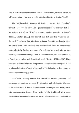 kind	
  of	
  instincts	
  deemed	
  common	
  to	
  man—for	
  example,	
  instincts	
  for	
  sex	
  or	
  
self-­‐preservation—	
  but	
  also	
  over	
  the	
  meaning	
  of	
  the	
  term	
  “instinct”	
  itself.	
  
The	
   psychoanalytic	
   concept	
   of	
   instinct	
   derives	
   from	
   Strachey’s	
  
translation	
   of	
   Freud’s	
   trieb.	
   Some	
   psychoanalysts	
   now	
   consider	
   that	
   the	
  
translation	
   of	
   trieb	
   as	
   “drive”	
   is	
   a	
   more	
   precise	
   rendering	
   of	
   Freud’s	
  
thinking.	
   Omston	
   (1982)	
   has	
   pointed	
   out	
   that	
   Strachey	
   “clustered	
   and	
  
clumped”	
  Freud’s	
  wording	
  into	
  single	
  Latin	
  and	
  Greek	
  terms,	
  thereby	
  losing	
  
the	
  subtleties	
  of	
  Freud’s	
  distinctions.	
  Freud	
  himself	
  used	
  the	
  term	
  instinkt	
  
quite	
   selectively.	
   Instinkt	
   was	
   more	
   of	
   a	
   technical	
   term	
   and	
   referred	
   to	
   a	
  
precisely	
  determined	
  activity.	
  Trieb,	
  on	
  the	
  other	
  hand,	
  was	
  used	
  to	
  refer	
  to	
  
a	
  “surging	
  and	
  rather	
  undifferentiated	
  need”	
  (Omston,	
  1982,	
  p.	
  416).	
  Thus,	
  
problems	
  of	
  translation	
  have	
  compounded	
  the	
  confusions	
  arising	
  out	
  of	
  the	
  
psychoanalytic	
  view	
  of	
  the	
  instincts	
  and	
  of	
  the	
  behaviors	
  and	
  emotions	
  to	
  
which	
  they	
  supposedly	
  give	
  rise.	
  
Like	
   Freud,	
   Bowlby	
   defines	
   the	
   concept	
   of	
   instinct	
   precisely.	
   The	
  
contemporary	
   concept,	
   proposed	
   by	
   biologists	
   and	
   ethologists,	
   offers	
   an	
  
alternative	
  account	
  of	
  human	
  motivation	
  that	
  has	
  not	
  yet	
  been	
  incorporated	
  
into	
   psychoanalytic	
   theory.	
   Even	
   critics	
   of	
   the	
   traditional	
   view	
   seem	
  
unaware	
  that	
  a	
  coherent	
  alternative	
  exists.	
  In	
  accordance	
  with	
  the	
  scientific	
  
 