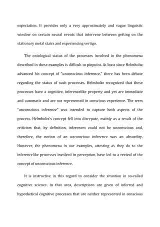expectation.	
   It	
   provides	
   only	
   a	
   very	
   approximately	
   and	
   vague	
   linguistic	
  
window	
   on	
   certain	
   neural	
   events	
   that	
   intervene	
   between	
   getting	
   on	
   the	
  
stationary	
  metal	
  stairs	
  and	
  experiencing	
  vertigo.	
  
The	
   ontological	
   status	
   of	
   the	
   processes	
   involved	
   in	
   the	
   phenomena	
  
described	
  in	
  these	
  examples	
  is	
  difficult	
  to	
  pinpoint.	
  At	
  least	
  since	
  Helmholtz	
  
advanced	
   his	
   concept	
   of	
   “unconscious	
   inference,”	
   there	
   has	
   been	
   debate	
  
regarding	
   the	
   status	
   of	
   such	
   processes.	
   Helmholtz	
   recognized	
   that	
   these	
  
processes	
   have	
   a	
   cognitive,	
   inferencelike	
   property	
   and	
   yet	
   are	
   immediate	
  
and	
  automatic	
  and	
  are	
  not	
  represented	
  in	
  conscious	
  experience.	
  The	
  term	
  
“unconscious	
   inference”	
   was	
   intended	
   to	
   capture	
   both	
   aspects	
   of	
   the	
  
process.	
   Helmholtz’s	
   concept	
   fell	
   into	
   disrepute,	
   mainly	
   as	
   a	
   result	
   of	
   the	
  
criticism	
   that,	
   by	
   definition,	
   inferences	
   could	
   not	
   be	
   unconscious	
   and,	
  
therefore,	
   the	
   notion	
   of	
   an	
   unconscious	
   inference	
   was	
   an	
   absurdity.	
  
However,	
   the	
   phenomena	
   in	
   our	
   examples,	
   attesting	
   as	
   they	
   do	
   to	
   the	
  
inferencelike	
  processes	
  involved	
  in	
  perception,	
  have	
  led	
  to	
  a	
  revival	
  of	
  the	
  
concept	
  of	
  unconscious	
  inference.	
  
It	
   is	
   instructive	
   in	
   this	
   regard	
   to	
   consider	
   the	
   situation	
   in	
   so-­‐called	
  
cognitive	
   science.	
   In	
   that	
   area,	
   descriptions	
   are	
   given	
   of	
   inferred	
   and	
  
hypothetical	
  cognitive	
  processes	
  that	
  are	
  neither	
  represented	
  in	
  conscious	
  
 